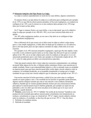 2° Elemento Subjetivo del Tipo Penal: La Culpa.
La culpa se analiza separadamente en razón de los cuasi delitos, algunos comentarios.
Si estamos frente a un tipo doloso la culpa no es suficiente para configurarlo por ejemplo
el art. 239 si es que Dávila efectivamente perjudico al fisco por negligencia, su conducta no
configura el art. 239, y por lo mismo no es una conducta típica porque el art. 239 exige
dolo, por lo tanto no hay delito.
En 2° lugar si estamos frente a un cuasi delito, o sea su tipo penal que en lo subjetivo
exige la culpa por ejemplo el art. 490-491- 492 y en el caso concreto hubo dolo en el
agente.
Art. 491 sobre negligencia medica, en ese caso si hay dolo no se configura el tipo
correspondiente (negligencia).
Pero a diferencia de lo que ocurre con el dolo como la culpa se refiere a algo menos
grave, a una simple negligencia, si hubo dolo sin duda que la conducta va a ser delictiva,
pero a otro tipo penal, pues ese tipo culposo considera la culpa y hubo dolo en el caso
concreto.
Por ejemplo el art. 492 sanciona atropellos negligentes, aquel que iba más rápido y mata
a un niño si este conductor quería matar ya no hay culpa, hay dolo por lo que no se puede
aplicar el art. 492, ese es un tipo culposo pero como la conducta es más grave si va a ser
sancionado penalmente pero a otro titulo; por ejemplo en el homicidio simple del art. 391
n° 2 como la culpa genera un delito con características especiales.
Todo tipo penal contiene dolo o tiene culpa (no concurren conjuntamente), sin embargo
no puede faltar alguno de los dos, si faltaran ambos estaríamos frente a una sanción por el
simple resultado, frente a una responsabilidad objetiva y ello se entiende como no aceptable
en materia penal, para que haya sanción penal debe existir algún vinculo subjetivo entre la
conducta y el resultado producido, no es aceptable actualmente el castigo por el simple
resultado sin que exista este vinculo subjetivo que lo relacione, por ejemplo el art. 397 n°1.
Esta norma sanciona la lesión gravisima y señala la ley que entre otras se configura
cuando un sujeto golpea a otro, si de resultado de las lesiones el agredido queda demente,
algunos autores antiguos estiman que esta es una sanción o una conducta meramente
subjetiva, bastaba que la víctima quedará demente incluso por una consecuencia fortuita
para aplicar la sanción penal al que lo hubiera golpeado, por ejemplo un sujeto da una
palmadita a otro sin saber que este tenía una placa en la cabeza que se le cayo con el
golpecito y quedo demente.
1° Postura, como la ley art. 397 n°1 hablaba “de resulta de las lesiones” bastaba la sola
producción del resultado para aplicar sanción penal, actualmente esta interpretación se
rechaza y actualmente se exige, en virtud del art. 397 n°1 algún vinculo subjetivo doloso
entre la conducta y el resultado, se dice hoy día que en el art. 397 n° 1 hay dos fases:
1- Referida a la conducta misma.
2- Referida al resultado.
 
