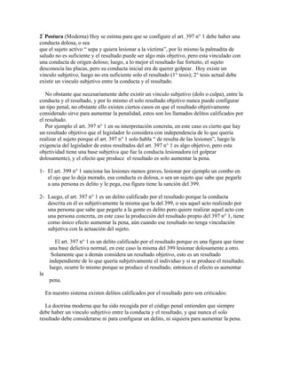 2ª
Postura (Moderna) Hoy se estima para que se configure el art. 397 n° 1 debe haber una
conducta dolosa, o sea
que el sujeto activo “ sepa y quiera lesionar a la víctima”, por lo mismo la palmadita de
saludo no es suficiente y el resultado puede ser algo más objetivo, pero esta vinculado con
una conducta de origen doloso; luego, a lo mejor el resultado fue fortuito, el sujeto
desconocía las placas, pero su conducta inicial era de querer golpear. Hoy existe un
vinculo subjetivo, luego no era suficiente solo el resultado (1° tesis); 2° tesis actual debe
existir un vinculo subjetivo entre la conducta y el resultado.
No obstante que necesariamente debe existir un vinculo subjetivo (dolo o culpa), entre la
conducta y el resultado, y por lo mismo el solo resultado objetivo nunca puede configurar
un tipo penal, no obstante ello existen ciertos casos en que el resultado objetivamente
considerado sirve para aumentar la penalidad, estos son los llamados delitos calificados por
el resultado.
Por ejemplo el art. 397 n° 1 en su interpretación concreta, en este caso es cierto que hay
un resultado objetivo que el legislador lo considera con independencia de lo que quería
realizar el sujeto porque el art. 397 n° 1 solo habla “ de resulta de las lesiones”, luego la
exigencia del legislador de estos resultados del art. 397 n° 1 es algo objetivo, pero esta
objetividad tiene una base subjetiva que fue la conducta lesionadora (el golpear
dolosamente), y el efecto que produce el resultado es solo aumentar la pena.
1- El art. 399 n° 1 sanciona las lesiones menos graves, lesionar por ejemplo un combo en
el ojo que lo deja morado, esa conducta es dolosa, o sea un sujeto que sabe que pegarle
a una persona es delito y le pega, esa figura tiene la sanción del 399.
2- Luego, el art. 397 n° 1 es un delito calificado por el resultado porque la conducta
descrita en él es subjetivamente la misma que la del 399, o sea aquel acto realizado por
una persona que sabe que pegarle a la gente es delito pero quiere realizar aquel acto con
una persona concreta, en este caso la producción del resultado propio del 397 n° 1, tiene
como único efecto aumentar la pena, aún cuando ese resultado no tenga vinculación
subjetiva con la actuación del sujeto.
El art. 397 n° 1 es un delito calificado por el resultado porque es una figura que tiene
una base delictiva normal, en este caso la misma del 399 lesionar dolosamente a otro.
Solamente que a demás considera un resultado objetivo, esto es un resultado
independiente de lo que quería subjetivamente el individuo y si se produce el resultado;
luego, ocurre lo mismo porque se produce el resultado, entonces el efecto es aumentar
la
pena.
En nuestro sistema existen delitos calificados por el resultado pero son criticados:
La doctrina moderna que ha sido recogida por el código penal entienden que siempre
debe haber un vinculo subjetivo entre la conducta y el resultado, y que nunca el solo
resultado debe considerarse ni para configurar un delito, ni siquiera para aumentar la pena.
 