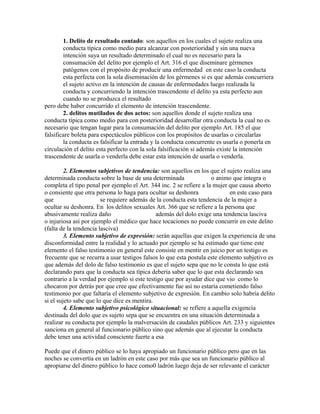 1. Delito de resultado contado: son aquellos en los cuales el sujeto realiza una
conducta típica como medio para alcanzar con posterioridad y sin una nueva
intención suya un resultado determinado el cual no es necesario para la
consumación del delito por ejemplo el Art. 316 el que diseminare gérmenes
patógenos con el propósito de producir una enfermedad en este caso la conducta
esta perfecta con la sola diseminación de los gérmenes si es que además concurriera
el sujeto activo en la intención de causas de enfermedades luego realizada la
conducta y concurriendo la intención trascendente el delito ya esta perfecto aun
cuando no se produzca el resultado
pero debe haber concurrido el elemento de intención trascendente.
2. delitos mutilados de dos actos: son aquellos donde el sujeto realiza una
conducta típica como medio para con posterioridad desarrollar otra conducta la cual no es
necesario que tengan lugar para la consumación del delito por ejemplo Art. 185 el que
falsificare boleta para espectáculos públicos con los propósitos de usarlas o circularlas
la conducta es falsificar la entrada y la conducta concurrente es usarla o ponerla en
circulación el delito esta perfecto con la sola falsificación si además existe la intención
trascendente de usarla o venderla debe estar esta intención de usarla o venderla.
2. Elementos subjetivos de tendencia: son aquellos en los que el sujeto realiza una
determinada conducta sobre la base de una determinada o animo que integra o
completa el tipo penal por ejemplo el Art. 344 inc. 2 se refiere a la mujer que causa aborto
o consiente que otra persona lo haga para ocultar su deshonra en este caso para
que se requiere además de la conducta esta tendencia de la mujer a
ocultar su deshonra. En los delitos sexuales Art. 366 que se refiere a la persona que
abusivamente realiza daño además del dolo exige una tendencia lasciva
o injuriosa así por ejemplo el médico que hace tocaciones no puede concurrir en este delito
(falta de la tendencia lasciva)
3. Elemento subjetivo de expresión: serán aquellas que exigen la experiencia de una
disconformidad entre la realidad y lo actuado por ejemplo se ha estimado que tiene este
elemento el falso testimonio en general este consiste en mentir en juicio por un testigo es
frecuente que se recurra a usar testigos falsos lo que esta postula este elemento subjetivo es
que además del dolo de falso testimonio es que el sujeto sepa que no le consta lo que está
declarando para que la conducta sea típica debería saber que lo que esta declarando sea
contrario a la verdad por ejemplo si este testigo que por ayudar dice que vio como lo
chocaron por detrás por que cree que efectivamente fue así no estaría cometiendo falso
testimonio por que faltaría el elemento subjetivo de expresión. En cambio solo habría delito
si el sujeto sabe que lo que dice es mentira.
4. Elemento subjetivo psicológico situacional: se refiere a aquella exigencia
destinada del dolo que es sujeto sepa que se encuentra en una situación determinada a
realizar su conducta por ejemplo la malversación de caudales públicos Art. 233 y siguientes
sanciona en general al funcionario público sino que además que al ejecutar la conducta
debe tener una actividad consciente fuerte a esa
Puede que el dinero público se lo haya apropiado un funcionario público pero que en las
noches se convertía en un ladrón en este caso por más que sea un funcionario público al
apropiarse del dinero público lo hace como0 ladrón luego deja de ser relevante el carácter
 