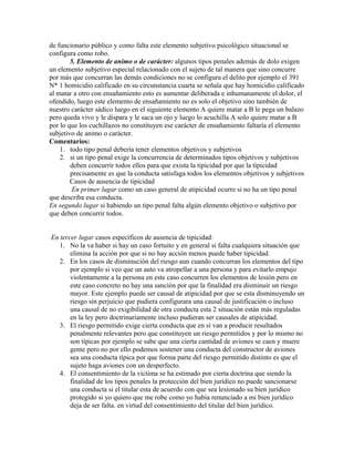 de funcionario público y como falta este elemento subjetivo psicológico situacional se
configura como robo.
5. Elemento de animo o de carácter: algunos tipos penales además de dolo exigen
un elemento subjetivo especial relacionado con el sujeto de tal manera que sino concurre
por más que concurran las demás condiciones no se configura el delito por ejemplo el 391
N* 1 homicidio calificado en su circunstancia cuarta se señala que hay homicidio calificado
al matar a otro con ensañamiento esto es aumentar deliberada e inhumanamente el dolor, el
ofendido, luego este elemento de ensañamiento no es solo el objetivo sino también de
nuestro carácter sádico luego en el siguiente elemento A quiere matar a B le pega un balazo
pero queda vivo y le dispara y le saca un ojo y luego lo acuchilla A solo quiere matar a B
por lo que los cuchillazos no constituyen ese carácter de ensañamiento faltaría el elemento
subjetivo de animo o carácter.
Comentarios:
1. todo tipo penal debería tener elementos objetivos y subjetivos
2. si un tipo penal exige la concurrencia de determinados tipos objetivos y subjetivos
deben concurrir todos ellos para que exista la tipicidad por que la tipicidad
precisamente es que la conducta satisfaga todos los elementos objetivos y subjetivos
Casos de ausencia de tipicidad
En primer lugar como un caso general de atipicidad ocurre si no ha un tipo penal
que describa esa conducta.
En segundo lugar si habiendo un tipo penal falta algún elemento objetivo o subjetivo por
que deben concurrir todos.
En tercer lugar casos específicos de ausencia de tipicidad:
1. No la va haber si hay un caso fortuito y en general si falta cualquiera situación que
elimina la acción por que si no hay acción menos puede haber tipicidad.
2. En los casos de disminución del riesgo aun cuando concurran los elementos del tipo
por ejemplo si veo que un auto va atropellar a una persona y para evitarlo empujo
violentamente a la persona en este caso concurren los elementos de lesión pero en
este caso concreto no hay una sanción por que la finalidad era disminuir un riesgo
mayor. Este ejemplo puede ser causal de atipicidad por que se esta disminuyendo un
riesgo sin perjuicio que pudiera configurara una causal de justificación o incluso
una causal de no exigibilidad de otra conducta esta 2 situación están más reguladas
en la ley pero doctrinariamente incluso pudieran ser causales de atipicidad.
3. El riesgo permitido exige cierta conducta que en sí van a producir resultados
penalmente relevantes pero que constituyen un riesgo permitidos y por lo mismo no
son típicas por ejemplo se sabe que una cierta cantidad de aviones se caen y muere
gente pero no por ello podemos sostener una conducta del constructor de aviones
sea una conducta típica por que forma parte del riesgo permitido distinto es que el
sujeto haga aviones con un desperfecto.
4. El consentimiento de la victima se ha estimado por cierta doctrina que siendo la
finalidad de los tipos penales la protección del bien jurídico no puede sancionarse
una conducta si el titular esta de acuerdo con que sea lesionado su bien jurídico
protegido si yo quiero que me robe como yo había renunciado a mi bien jurídico
deja de ser falta. en virtud del consentimiento del titular del bien jurídico.
 