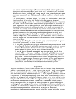 Una primera doctrina por ejemplo de los autores hans jescheck sostiene que todos los
tipos penales necesariamente exigen que el sujeto activo actué sin o contra la voluntad
del sujeto pasivo y por lo mismo cada vez que se actúe con el consentimiento del sujeto
pasivo aún cuando no lo sepa el delincuente la conducta es atípica y no habría sanción
penal.
Una segunda postura Rodríguez, Muñoz..... en cambio hace una distinción y estima que
el consentimiento de la victima solo elimina la tipicidad cuando el tipo penal
expresamente exige que se actúe sin o contra la voluntad del sujeto pasivo, por ejemplo
en Chile el Art. 432 (hurto y robo) expresamente exige que se actúe sin la voluntad del
sujeto pasivo luego aquí el consentimiento del dueño determina la tipicidad por que el
tipo penal tiene como elemento la falta de tipicidad en los demás casos donde el tipo
penal nada dice sobre el consentimiento de la victima el consentimiento no elimina la
tipicidad y solamente podría actuar como una causal de justificación supralegal esto es
la conducta sería típica pero podría ser no antijurídica podría estar permitida por el
derecho por ejemplo un puñete efectuado en una pelea de box en este caso hay una
conducta de tipicidad se dan los elementos del tipo de lesión aun cuando el boxeador
estaba de acuerdo solo que como acepta el boxeo esas lesiones no van a tener sanción
penal son jurídicas.
Una tercera postura (Cury, Echeverri) sostienen que el consentimiento a lo más puede
ser causal de justificación y no causal de atipicidad.
5. El error sobre un elemento del tipo penal se ha estimado que en materia penal puede
tener efectos de eliminar la tipicidad de la conducta en materia penal se ha superado
la clásica distinción entre el error de hecho y error de derecho y se postula una
nueva clasificación entre el error de tipo y el error de prohibición..
El error de tipo se refiere a la ignorancia o falso concepto que se tiene de algún
elemento del tipo y si concurre pude llegar a eliminar la tipicidad de la conducta el
error de prohibición es la ignorancia o falso concepto que se tiene de la licitud y
puede llegar a eliminar la culpabilidad como causal de atipicidad puede ser el error
de tipo o sea una persona que tiene un erróneo concepto del tipo puede llegar a no
tener tipicidad. Por ejemplo la cartonera ella no tuvo sanción penal por que se
considero que tenía un error de concepto del elemento del tipo ajenidad
Antijuricidad.
Se define como aquella característica de la conducta de ser contraria con el ordenamiento
jurídico. La antijuricidad se refiere a lo que es contrario al derecho y por lo mismo para que
haya un delito no solamente se debe infringir al derecho penal sino que además se debe
estar transgidiendo todo el ordenamiento jurídico. Lo lógico es pensar que sino la conducta
transgrede una ley penal más restringida lo lógico es que si una conducta transgrede una ley
penal por ser la ley penal más restringida lo lógico es que con mayor razón se debería estar
transgrediendo el ordenamiento jurídico ello es generalmente así pero no es así siempre ahí
casos donde se transgrede una ley penal hay tipicidad y sin embargo el orden jurídico
acepto esa conducta típica por lo mismo no hay delito por que no hay antijuricidad en la
conducta pero la gran regla general es que una conducta típica también sea antijurídica por
eso dijimos en su momento que la tipicidad era indiciaria de la antijuricidad o sea el juez si
en su investigación establece que hay tipicidad en la conducta no la investiga
posteriormente si además esa conducta es además antijurídica por que la tipicidad ya es un
 