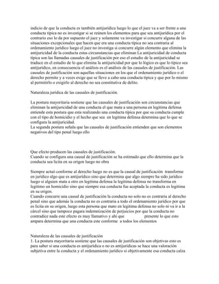 indicio de que la conducta es también antijurídica luego lo que el juez va a ser frente a una
conducta típica no es investigar si se reúnen los elementos para que sea antijurídica por el
contrario eso lo da por supuesto el juez y solamente va investigar si concurre alguna de las
situaciones excepcionales que hacen que era una conducta típica no sea contraria al
ordenamiento jurídico luego el juez no investiga si concurre algún elemento que elimina la
antijuricidad de la conducta estas circunstancias que eliminan La antijuricidad de conducta
típica son las llamadas causales de justificación por eso el estudio de la antijuricidad se
traduce en el estudio de lo que elimina la antijuricidad por que lo lógico es que lo típico sea
antijurídico, en consecuencia el análisis es el análisis de las causales de justificación. Las
causales de justificación son aquellas situaciones en los que el ordenamiento jurídico o el
derecho permite y a veces exige que se lleve a cabo una conducta típica y que por lo mismo
al permitirlo o exigirlo al derecho no sea constitutiva de delito.
Naturaleza jurídica de las causales de justificación.
La postura mayoritaria sostiene que las causales de justificación son circunstancias que
eliminan la antijuricidad de una conducta el que mata a una persona en legitima defensa
entiende esta postura que esta realizando una conducta típica por que su conducta cumple
con el tipo de homicidio y el hecho que sea en legitima defensa determina que lo que se
configura la antijuricidad.
La segunda postura señala que las causales de justificación entienden que son elementos
negativos del tipo penal luego ello
Que efecto producen las causales de justificación.
Cuando se configura una causal de justificación se ha estimado que ello determina que la
conducta sea licita en su origen luego no obra
Siempre actuó conforme al derecho luego no es que la causal de justificación transforme
en jurídico algo que es antijurídico sino que determina que algo siempre ha sido jurídico
luego si alguien mata a otro en legitima defensa la legitima defensa no transforma en
legitimo un homicidio sino que siempre esa conducta fue aceptada la conducta es legitima
en su origen.
Cuando concurre una causal de justificación la conducta no solo no es contraria al derecho
penal sino que además la conducta no es contraria a todo el ordenamiento jurídico por que
es licita en su origen, luego esta persona que mato en legitima defensa no solo ni va ir a la
cárcel sino que tampoco pagara indemnización de perjuicios por que la conducta no
contradice nada este efecto es muy llamativo y ahí que presente lo que esto
ampara determina que una conducta este conforme a todos los elementos
Naturaleza de las causales de justificación
1. La postura mayoritaria sostiene que las causales de justificación son objetivas esto es
para saber si una conducta es antijurídica o no es antijurídicas se hace una valoración
subjetiva entre la conducta y el ordenamiento jurídico si objetivamente esa conducta calza
 