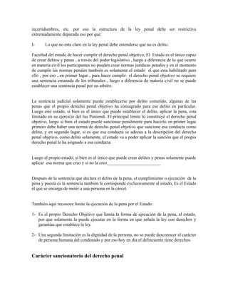 incertidumbres, etc. por eso la estructura de la ley penal debe ser restrictiva
extremadamente depurada eso por que:
I- Lo que no esta claro en la ley penal debe entenderse que no es delito.
Facultad del estado de hacer cumplir el derecho penal objetivo, El Estado es el único capaz
de crear delitos y penas , a través del poder legislativo , luego a diferencia de lo que ocurre
en materia civil los participantes no pueden crear normas jurídicas penales y en el momento
de cumplir las normas penales también es solamente el estado el que esta habilitado para
ello , por eso , en primer lugar , para hacer cumplir el derecho penal objetivo se requiere
una sentencia emanada de los tribunales , luego a diferencia de materia civil no se puede
establecer una sentencia penal por un arbitro.
La sentencia judicial solamente puede establecerse por delito cometido, algunas de las
penas que el propio derecho penal objetivo ha consagrado para ese delito en particular.
Luego este estado, si bien es el único que puede establecer el delito, aplicar la pena, esta
limitado en su ejercicio del Ius Puniendi. El principal limite lo constituye el derecho penal
objetivo, luego si bien el estado puede sancionar penalmente para hacerlo en primer lugar
primero debe haber una norma de derecho penal objetivo que sancione esa conducta como
delito, y en segundo lugar, si es que esa conducta se adecua a la descripción del derecho
penal objetivo, como delito solamente, el estado va a poder aplicar la sanción que el propio
derecho penal le ha asignado a esa conducta.
Luego el propio estado, si bien es el único que puede crear delitos y penas solamente puede
aplicar esa norma que creo y si no la creo________________________
Después de la sentencia que declara el delito de la pena, el cumplimiento o ejecución de la
pena y puesta es la sentencia también le corresponde exclusivamente al estado, Es el Estado
el que se encarga de meter a una persona en la cárcel.
También aquí reconoce limite la ejecución de la pena por el Estado:
1- Es el propio Derecho Objetivo que limita la forma de ejecución de la pena, al estado,
por que solamente la puede ejecutar en la forma en que señala la ley con derechos y
garantías que establece la ley.
2- Una segunda limitación es la dignidad de la persona, no se puede desconocer el carácter
de persona humana del condenado y por eso hoy en día el delincuente tiene derechos.
Carácter sancionatorio del derecho penal
 