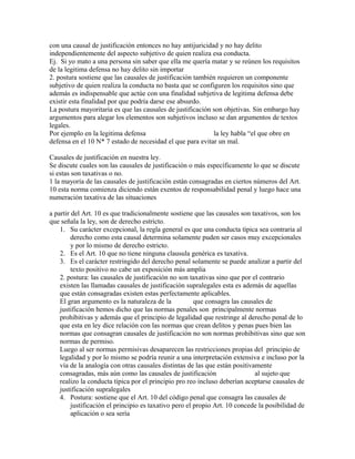 con una causal de justificación entonces no hay antijuricidad y no hay delito
independientemente del aspecto subjetivo de quien realiza esa conducta.
Ej. Si yo mato a una persona sin saber que ella me quería matar y se reúnen los requisitos
de la legitima defensa no hay delito sin importar
2. postura sostiene que las causales de justificación también requieren un componente
subjetivo de quien realiza la conducta no basta que se configuren los requisitos sino que
además es indispensable que actúe con una finalidad subjetiva de legitima defensa debe
existir esta finalidad por que podría darse ese absurdo.
La postura mayoritaria es que las causales de justificación son objetivas. Sin embargo hay
argumentos para alegar los elementos son subjetivos incluso se dan argumentos de textos
legales.
Por ejemplo en la legitima defensa la ley habla “el que obre en
defensa en el 10 N* 7 estado de necesidad el que para evitar un mal.
Causales de justificación en nuestra ley.
Se discute cuales son las causales de justificación o más específicamente lo que se discute
si estas son taxativas o no.
1 la mayoría de las causales de justificación están consagradas en ciertos números del Art.
10 esta norma comienza diciendo están exentos de responsabilidad penal y luego hace una
numeración taxativa de las situaciones
a partir del Art. 10 es que tradicionalmente sostiene que las causales son taxativos, son los
que señala la ley, son de derecho estricto.
1. Su carácter excepcional, la regla general es que una conducta tìpica sea contraria al
derecho como esta causal determina solamente puden ser casos muy excepcionales
y por lo mismo de derecho estricto.
2. Es el Art. 10 que no tiene ninguna clausula genérica es taxativa.
3. Es el carácter restringido del derecho penal solamente se puede analizar a partir del
texto positivo no cabe un exposición más amplia
2. postura: las causales de justificación no son taxativas sino que por el contrario
existen las llamadas causales de justificación supralegales esta es además de aquellas
que están consagradas existen estas perfectamente aplicables.
El gran argumento es la naturaleza de la que consagra las causales de
justificación hemos dicho que las normas penales son principalmente normas
prohibitivas y además que el principio de legalidad que restringe al derecho penal de lo
que esta en ley dice relación con las normas que crean delitos y penas pues bien las
normas que consagran causales de justificación no son normas prohibitivas sino que son
normas de permiso.
Luego al ser normas permisivas desaparecen las restricciones propias del principio de
legalidad y por lo mismo se podría reunir a una interpretación extensiva e incluso por la
vía de la analogía con otras causales distintas de las que están positivamente
consagradas, más aún como las causales de justificación al sujeto que
realizo la conducta típica por el principio pro reo incluso deberían aceptarse causales de
justificación supralegales
4. Postura: sostiene que el Art. 10 del código penal que consagra las causales de
justificación el principio es taxativo pero el propio Art. 10 concede la posibilidad de
aplicación o sea sería
 