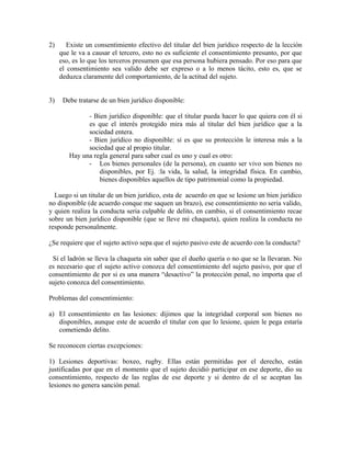 2) Existe un consentimiento efectivo del titular del bien jurídico respecto de la lección
que le va a causar el tercero, esto no es suficiente el consentimiento presunto, por que
eso, es lo que los terceros presumen que esa persona hubiera pensado. Por eso para que
el consentimiento sea valido debe ser expreso o a lo menos tácito, esto es, que se
deduzca claramente del comportamiento, de la actitud del sujeto.
3) Debe tratarse de un bien jurídico disponible:
- Bien jurídico disponible: que el titular pueda hacer lo que quiera con él si
es que el interés protegido mira más al titular del bien jurídico que a la
sociedad entera.
- Bien jurídico no disponible: si es que su protección le interesa más a la
sociedad que al propio titular.
Hay una regla general para saber cual es uno y cual es otro:
- Los bienes personales (de la persona), en cuanto ser vivo son bienes no
disponibles, por Ej. :la vida, la salud, la integridad física. En cambio,
bienes disponibles aquellos de tipo patrimonial como la propiedad.
Luego si un titular de un bien jurídico, esta de acuerdo en que se lesione un bien jurídico
no disponible (de acuerdo conque me saquen un brazo), ese consentimiento no seria valido,
y quien realiza la conducta seria culpable de delito, en cambio, si el consentimiento recae
sobre un bien jurídico disponible (que se lleve mi chaqueta), quien realiza la conducta no
responde personalmente.
¿Se requiere que el sujeto activo sepa que el sujeto pasivo este de acuerdo con la conducta?
Si el ladrón se lleva la chaqueta sin saber que el dueño quería o no que se la llevaran. No
es necesario que el sujeto activo conozca del consentimiento del sujeto pasivo, por que el
consentimiento de por si es una manera “desactivo” la protección penal, no importa que el
sujeto conozca del consentimiento.
Problemas del consentimiento:
a) El consentimiento en las lesiones: dijimos que la integridad corporal son bienes no
disponibles, aunque este de acuerdo el titular con que lo lesione, quien le pega estaría
cometiendo delito.
Se reconocen ciertas excepciones:
1) Lesiones deportivas: boxeo, rugby. Ellas están permitidas por el derecho, están
justificadas por que en el momento que el sujeto decidió participar en ese deporte, dio su
consentimiento, respecto de las reglas de ese deporte y si dentro de el se aceptan las
lesiones no genera sanción penal.
 
