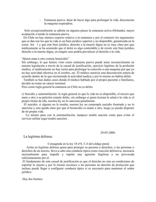 - Eutanasia pasiva: dejar de hacer algo para prolongar la vida, desconectar
la maquina respiradora.
Solo excepcionalmente se admite en algunos piases la eutanasia activa (Holanda), mayor
aceptación a tenido la eutanasia pasiva.
En Chile no hay número expreso relativo a la eutanasia y por el contrario los argumentos
que se dan son los que la vida es un bien jurídico superior y no disponible, garantizada en la
const. Art. 1 y que este bien jurídico, derecho a la muerte digna no es muy claro por que
médicamente se ha sostenido que el dolor es algo controlable y de existir este bien jurídico
derecho a la muerte digna, en ningún caso podría prevalecer el derecho a la vida.
“Quien mata a otro comete homicidio”
Sin embargo, lo que hemos visto como eutanasia pasiva puede tener reconocimiento en
nuestra legislación a través de la causal de justificación, ejercicio legitimo de la profesión
medica, si médicamente no hay razón para prolongar la conexión a una maquina por que ya
no hay actividad eléctrica en el cerebro, etc. Él médico autoriza esta desconexión estaría de
acuerdo dentro de lo que recomienda la actividad medica y por lo mismo no habría delito.
También se han dados casos donde él médico hablado por el propio paciente o familiares,
decidió no tratar un cáncer terminal.
Pero como regla general la eutanasia en Chile no es delito.
c) Suicidio y automutilación: la regla general es que la vida no es disponible, el tercero que
mate a otro a su petición comete delito, sin embargo si quien lesiona la salud o la vida es el
propio titular de ella, nuestra ley no lo sanciona penalmente.
El suicidio, si alguien no le resulta, nuestra ley no contempla suicidio frustrado y no lo
sanciona y esto queda claro por que el homicidio es matar a otro, luego yo puedo disponer
de mi propia vida.
Lo mismo pasa con la automutilación, tampoco tendrá sanción como para evitar el
servicio militar (aquí tendrá sanción) .
29-05-2000.
La legitima defensa:
Consagrada en la ley 10 nº4, 5, 6 del código penal.
Actúa en legitima defensa quien para proteger su persona o derechos, o las personas o
derechos de un tercero, lleva a cabo una conducta típica como reacción defensiva, necesaria
racionalmente para impedir y repeler una agresión ilegitima y no provocada
suficientemente por él.
El fundamento de esta causal de justificación es que el derecho no esta en condiciones de
soportar lo injusto y por lo mismo reconoce a las personas un derecho de protección que
incluso puede llegar a configurar conducta típica si es necesario para mantener el orden
jurídico.
Hay dos fuentes:
 