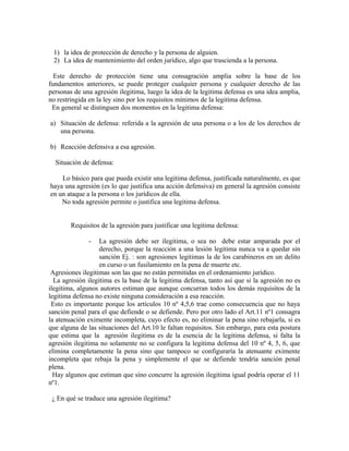 1) la idea de protección de derecho y la persona de alguien.
2) La idea de mantenimiento del orden jurídico, algo que trascienda a la persona.
Este derecho de protección tiene una consagración amplia sobre la base de los
fundamentos anteriores, se puede proteger cualquier persona y cualquier derecho de las
personas de una agresión ilegitima, luego la idea de la legitima defensa es una idea amplia,
no restringida en la ley sino por los requisitos mínimos de la legitima defensa.
En general se distinguen dos momentos en la legitima defensa:
a) Situación de defensa: referida a la agresión de una persona o a los de los derechos de
una persona.
b) Reacción defensiva a esa agresión.
Situación de defensa:
Lo básico para que pueda existir una legitima defensa, justificada naturalmente, es que
haya una agresión (es lo que justifica una acción defensiva) en general la agresión consiste
en un ataque a la persona o los jurídicos de ella.
No toda agresión permite o justifica una legitima defensa.
Requisitos de la agresión para justificar una legitima defensa:
- La agresión debe ser ilegitima, o sea no debe estar amparada por el
derecho, porque la reacción a una lesión legitima nunca va a quedar sin
sanción Ej. : son agresiones legitimas la de los carabineros en un delito
en curso o un fusilamiento en la pena de muerte etc.
Agresiones ilegitimas son las que no están permitidas en el ordenamiento jurídico.
La agresión ilegitima es la base de la legitima defensa, tanto así que si la agresión no es
ilegitima, algunos autores estiman que aunque concurran todos los demás requisitos de la
legitima defensa no existe ninguna consideración a esa reacción.
Esto es importante porque los artículos 10 nº 4,5,6 trae como consecuencia que no haya
sanción penal para el que defiende o se defiende. Pero por otro lado el Art.11 nº1 consagra
la atenuación eximente incompleta, cuyo efecto es, no eliminar la pena sino rebajarla, si es
que alguna de las situaciones del Art.10 le faltan requisitos. Sin embargo, para esta postura
que estima que la agresión ilegitima es de la esencia de la legitima defensa, si falta la
agresión ilegitima no solamente no se configura la legitima defensa del 10 nº 4, 5, 6, que
elimina completamente la pena sino que tampoco se configuraría la atenuante eximente
incompleta que rebaja la pena y simplemente el que se defiende tendría sanción penal
plena.
Hay algunos que estiman que sino concurre la agresión ilegitima igual podría operar el 11
nº1.
¿ En qué se traduce una agresión ilegitima?
 