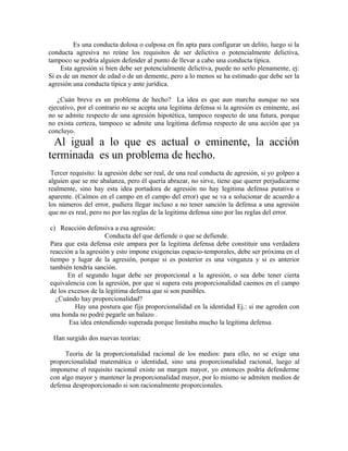 Es una conducta dolosa o culposa en fin apta para configurar un delito, luego si la
conducta agresiva no reúne los requisitos de ser delictiva o potencialmente delictiva,
tampoco se podría alguien defender al punto de llevar a cabo una conducta típica.
Esta agresión si bien debe ser potencialmente delictiva, puede no serlo plenamente, ej:
Si es de un menor de edad o de un demente, pero a lo menos se ha estimado que debe ser la
agresión una conducta típica y ante jurídica.
¿Cuán breve es un problema de hecho? La idea es que aun marcha aunque no sea
ejecutivo, por el contrario no se acepta una legitima defensa si la agresión es eminente, así
no se admite respecto de una agresión hipotética, tampoco respecto de una futura, porque
no exista certeza, tampoco se admite una legitima defensa respecto de una acción que ya
concluyo.
Al igual a lo que es actual o eminente, la acción
terminada es un problema de hecho.
Tercer requisito: la agresión debe ser real, de una real conducta de agresión, si yo golpeo a
alguien que se me abalanza, pero él quería abrazar, no sirve, tiene que querer perjudicarme
realmente, sino hay esta idea portadora de agresión no hay legitima defensa putativa o
aparente. (Caímos en el campo en el campo del error) que se va a solucionar de acuerdo a
los números del error, pudiera llegar incluso a no tener sanción la defensa a una agresión
que no es real, pero no por las reglas de la legitima defensa sino por las reglas del error.
c) Reacción defensiva a esa agresión:
Conducta del que defiende o que se defiende.
Para que esta defensa este ampara por la legitima defensa debe constituir una verdadera
reacción a la agresión y esto impone exigencias espacio-temporales, debe ser próxima en el
tiempo y lugar de la agresión, porque si es posterior es una venganza y si es anterior
también tendría sanción.
En el segundo lugar debe ser proporcional a la agresión, o sea debe tener cierta
equivalencia con la agresión, por que si supera esta proporcionalidad caemos en el campo
de los excesos de la legitima defensa que si son punibles.
¿Cuándo hay proporcionalidad?
Hay una postura que fija proporcionalidad en la identidad Ej.: si me agreden con
una honda no podré pegarle un balazo .
Esa idea entendiendo superada porque limitaba mucho la legitima defensa.
Han surgido dos nuevas teorías:
Teoría de la proporcionalidad racional de los medios: para ello, no se exige una
proporcionalidad matemática o identidad, sino una proporcionalidad racional, luego al
imponerse el requisito racional existe un margen mayor, yo entonces podría defenderme
con algo mayor y mantener la proporcionalidad mayor, por lo mismo se admiten medios de
defensa desproporcionado si son racionalmente proporcionales.
 