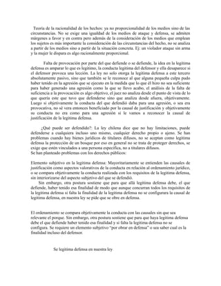 Teoría de la racionalidad de los hechos: ya no proporcionalidad de los medios sino de las
circunstancias. No se exige una igualdad de los medios de ataque y defensa, se admiten
márgenes a favor y en contra pero además de la consideración de los medios que emplean
los sujetos es más importante la consideración de las circunstancias del hecho, no se analiza
a partir de los medios sino a partir de la situación concreta. Ej: un violador ataque sin arma
y la mujer le dispara es algo racionalmente proporcional.
Falta de provocación por parte del que defiende o se defiende, la idea en la legitima
defensa es amparar lo que es legitimo, la conducta legitima del defensor y ella desaparece si
el defensor provoca una lección. La ley no solo otorga la legitima defensa a este tercero
absolutamente pasivo, sino que también se le reconoce al que alguna pequeña culpa pudo
haber tenido en la agresión que se ejecuto en la medida que lo que él hizo no sea suficiente
para haber generado una agresión como la que se llevo acabo, el análisis de la falta de
suficiencia a la provocación es algo objetivo, el juez no analiza desde el punto de vista de lo
que quería este que tuvo que defenderse sino que analiza desde afuera, objetivamente.
Luego si objetivamente la conducta del que defendió daba para una agresión, o sea era
provocativa, no sé vera entonces beneficiado por la causal de justificación y objetivamente
su conducta no era como para una agresión si le vamos a reconocer la causal de
justificación de la legitima defensa.
¿Qué puede ser defendido?: La ley chilena dice que no hay limitaciones, puede
defenderse a cualquiera incluso uno mismo, cualquier derecho propio o ajeno. Se han
problemas cuando hay bienes jurídicos de titulares difusos, no se aceptan como legitima
defensa la protección de un bosque por eso en general no se trata de proteger derechos, se
exige que estén vinculados a una persona especifica, no a titulares difusos.
Se han planteado problemas con los derechos públicos:
Elemento subjetivo en la legitima defensa: Mayoritariamente se entienden las causales de
justificación como aspectos valorativos de la conducta en relación al ordenamiento jurídico,
o se compara objetivamente la conducta realizada con los requisitos de la legitima defensa,
sin interiorizarse del aspecto subjetivo del que se defendió.
Sin embargo, otra postura sostiene que para que allá legítima defensa debe, el que
defiende, haber tenido esa finalidad de modo que aunque concurran todos los requisitos de
la legitima defensa si falta la finalidad de la legitima defensa no se configurara la causal de
legitima defensa, en nuestra ley se pide que se obre en defensa.
El ordenamiento se compara objetivamente la conducta con las causales sin que sea
relevante el porque. Sin embargo, otra postura sostiene que para que haya legitima defensa
debe el que defiende haber tenido esa finalidad y si falta la legitima defensa no se
configura. Se requiere un elemento subjetivo “por obrar en defensa” o sea saber cual es la
finalidad incluso del defensor.
Se legitima defensa en nuestra ley
 