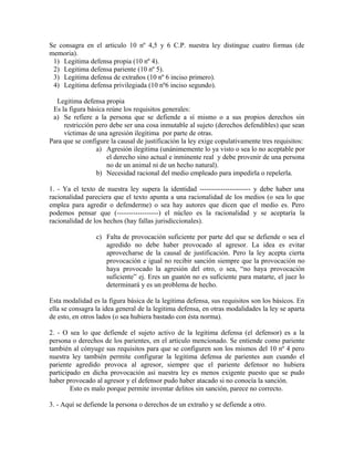 Se consagra en el articulo 10 nº 4,5 y 6 C.P. nuestra ley distingue cuatro formas (de
memoria).
1) Legitima defensa propia (10 nº 4).
2) Legitima defensa pariente (10 nº 5).
3) Legitima defensa de extraños (10 nº 6 inciso primero).
4) Legitima defensa privilegiada (10 nº6 inciso segundo).
Legitima defensa propia
Es la figura básica reúne los requisitos generales:
a) Se refiere a la persona que se defiende a sí mismo o a sus propios derechos sin
restricción pero debe ser una cosa inmutable al sujeto (derechos defendibles) que sean
víctimas de una agresión ilegitima por parte de otras.
Para que se configure la causal de justificación la ley exige copulativamente tres requisitos:
a) Agresión ilegitima (unánimemente lo ya visto o sea lo no aceptable por
el derecho sino actual e inminente real y debe provenir de una persona
no de un animal ni de un hecho natural).
b) Necesidad racional del medio empleado para impedirla o repelerla.
1. - Ya el texto de nuestra ley supera la identidad ---------------------- y debe haber una
racionalidad pareciera que el texto apunta a una racionalidad de los medios (o sea lo que
emplea para agredir o defenderme) o sea hay autores que dicen que el medio es. Pero
podemos pensar que (------------------) el núcleo es la racionalidad y se aceptaría la
racionalidad de los hechos (hay fallas jurisdiccionales).
c) Falta de provocación suficiente por parte del que se defiende o sea el
agredido no debe haber provocado al agresor. La idea es evitar
aprovecharse de la causal de justificación. Pero la ley acepta cierta
provocación e igual no recibir sanción siempre que la provocación no
haya provocado la agresión del otro, o sea, “no haya provocación
suficiente” ej. Eres un guatón no es suficiente para matarte, el juez lo
determinará y es un problema de hecho.
Esta modalidad es la figura básica de la legitima defensa, sus requisitos son los básicos. En
ella se consagra la idea general de la legitima defensa, en otras modalidades la ley se aparta
de esto, en otros lados (o sea hubiera bastado con ésta norma).
2. - O sea lo que defiende el sujeto activo de la legitima defensa (el defensor) es a la
persona o derechos de los parientes, en el articulo mencionado. Se entiende como pariente
también al cónyuge sus requisitos para que se configuren son los mismos del 10 nº 4 pero
nuestra ley también permite configurar la legitima defensa de parientes aun cuando el
pariente agredido provoca al agresor, siempre que el pariente defensor no hubiera
participado en dicha provocación así nuestra ley es menos exigente puesto que se pudo
haber provocado al agresor y el defensor pudo haber atacado si no conocía la sanción.
Esto es malo porque permite inventar delitos sin sanción, parece no correcto.
3. - Aquí se defiende la persona o derechos de un extraño y se defiende a otro.
 