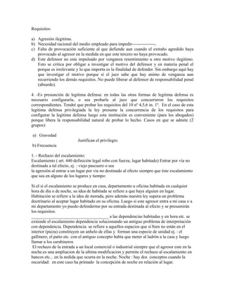 Requisitos:
a) Agresión ilegitima.
b) Necesidad racional del medio empleado para impedir----------------.
c) Falta de provocación suficiente al que defiende aun cuando el extraño agredido haya
provocado al agresor en la medida en que este tercero no haya provocado.
d) Este defensor no esta impulsado por venganza resentimiento u otro motivo ilegitimo.
Esto se critica por obligar a investigar el motivo del defensor y en materia penal el
porque es irrelevante y lo que importa es la finalidad de defender. Sin embargo aquí hay
que investigar el motivo porque si el juez sabe que hay animo de venganza aun
recurriendo los demás requisitos. No puede liberar al defensor de responsabilidad penal
(absurdo).
4. -Es presunción de legitima defensa: en todas las otras formas de legitima defensa es
necesario configurarla, o sea probarle al juez que concurrieron los requisitos
correspondientes. Tendré que probar los requisitos del 10 nº 4,5,6 in. 1º. En el caso de esta
legitima defensa privilegiada la ley presume la concurrencia de los requisitos para
configurar la legitima defensa luego esta institución es conveniente (para los abogados)
porque libera la responsabilidad natural de probar lo hecho. Casos en que se admite (2
grupos):
a) Gravedad
Justifican el privilegio.
b) Frecuencia
1. - Rechazo del escalamiento:
Escalamiento ( art. 440 definición legal robo con fuerza, lugar habitado) Entrar por vía no
destinada a tal efecto, ej. : viejo pascuero o sea
la agresión al entrar a un lugar por vía no destinado al efecto siempre que éste escalamiento
que sea en alguno de los lugares y tiempo:
Si el si el escalamiento se produce en casa, departamento u oficina habitada en cualquier
hora de día o de noche, su idea de habitada se refiere a que haya alguien en lugar.
Habitación se refiere a la idea de morada, pero además nuestra ley supera un problema
doctrinario al aceptar lugar habitado en su oficina. Luego si este agresor entra a mi casa o a
mi departamento yo puedo defenderme por su entrada destinada al efecto y se presumirán
los requisitos.
___________________________________ a las dependencias habitadas y en hora etc. se
extiende el escalamiento dependencia solucionando un antiguo problema de interpretación
con dependencia. Dependencia: se refiere a aquellos espacios que si bien no están en el
interior (pieza) constituyen un anhelo de ellas y forman una especie de unidad ej. : el
gallinero, el patio etc. con el antiguo concepto había que meter al ladrón a la casa y luego
llamar a los carabineros
El rechazo de la entrada a un local comercial o industrial siempre que el agresor este en la
noche.es una ampliacion de la ultima modificacion y permite el rechazo al escalamiento en
bancos etc... en la nedida que ocurra en la noche. Noche : hay dos conceptos cuando la
oscuridad: en este caso ha primado la concepción de noche en relación al lugar.
 