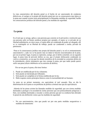 Lo mas característico del derecho penal es el hecho de ser sancionador de conductas
delictivcas, el castigo es lo propio del derecho penal por eso su consecuencia mas típica es
la pena aun cuando existen otras principalmente la llamandas medidas de seguridad, luefdo
las consecuencias jurídicas del derecho penal y las medidas de seguridad.
La pena
Es el mal que se arroga, aplica a una persona que consiste en la privación o restricción que
esa persona sufre en bienes jurídicos propios por ejemplo, el sujeto se ve privado de su
libertad ambulatoria, en otros casos, el sujeto debe ser condenado de poder ser abogado, allí
se ve restringido en su libertad de trabajo, puede ser condenado a multa, privado de
patrimonio.
Pena es la consecuencia jurídica mas propia del derecho penal y su rol es eminentemente
sancionatorio i, cada vez se ha puesto mas en duda la función resocializadora de la pena,
por eso en primer lugar, la pena es represión, castigo, por el delito cometido; en un segundo
lugar, la pena trata de prevenir delitos ya sea, que el propio delincuente condenado no
vuelva a cometerlos, ya sea que los demás miembros de la sociedad no comentan delitos de
la intimidación, efecto intimatorio que trae consigo la pena, por que nadie puede querer
sufrir una pena (efecto inhibitorio en la comisión de delitos).
Por ser tan grave la pena, ella tiene limites:
1. Puede ser establecida por la ley solamente.
2. Solo puede ser declarada por tribunales.
3. Solo puede ser cumplida en la forma establecida por la ley.
4. Debe respetar ciertos principios básicos como la racionalidad del ser humano.
La pena en un primer momento, era equivalente al mal causado. Hoy en día la
determinación de la pena es un problema de política criminal mas que de equivalencia.
Además de las penas existen las llamadas medidas de seguridad, que son ciertas medidas
destinadas a proteger a la sociedad de ciertas personas que son potencialmente peligrosas o
bien, son medidas destinadas a rescatar a ciertas persona que por su conducta han afectado
lo penal de esta definición vemos que las medidas de seguridad:
- No son sancionatorias, sino que puede ser por una parte medidas asegurativas o
medidas de tratamiento
 