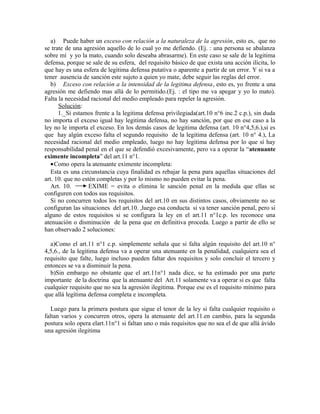 a) Puede haber un exceso con relación a la naturaleza de la agresión, esto es, que no
se trate de una agresión aquello de lo cual yo me defiendo. (Ej. : una persona se abalanza
sobre mí y yo la mato, cuando solo deseaba abrasarme). En este caso se sale de la legitima
defensa, porque se sale de su esfera, del requisito básico de que exista una acción ilícita, lo
que hay es una esfera de legitima defensa putativa o aparente a partir de un error. Y si va a
tener ausencia de sanción este sujeto a quien yo mate, debe seguir las reglas del error.
b) Exceso con relación a la intensidad de la legitima defensa, esto es, yo frente a una
agresión me defiendo mas allá de lo permitido.(Ej. : el tipo me va apegar y yo lo mato).
Falta la necesidad racional del medio empleado para repeler la agresión.
Solución:
1._Si estamos frente a la legitima defensa privilegiada(art.10 n°6 inc.2 c.p.), sin duda
no importa el exceso igual hay legitima defensa, no hay sanción, por que en ese caso a la
ley no le importa el exceso. En los demás casos de legitima defensa (art. 10 n°4,5,6.),si es
que hay algún exceso falta el segundo requisito de la legitima defensa (art. 10 n° 4.), La
necesidad racional del medio empleado, luego no hay legitima defensa por lo que sí hay
responsabilidad penal en el que se defendió excesivamente, pero va a operar la “atenuante
eximente incompleta” del art.11 n°1.
•Como opera la atenuante eximente incompleta:
Esta es una circunstancia cuya finalidad es rebajar la pena para aquellas situaciones del
art. 10. que no estén completas y por lo mismo no pueden evitar la pena.
Art. 10. EXIME = evita o elimina le sanción penal en la medida que ellas se
configuren con todos sus requisitos.
Si no concurren todos los requisitos del art.10 en sus distintos casos, obviamente no se
configuran las situaciones del art.10. ,luego esa conducta si va tener sanción penal, pero si
alguno de estos requisitos si se configura la ley en el art.11 n°1c.p. les reconoce una
atenuación o disminución de la pena que en definitiva proceda. Luego a partir de ello se
han observado 2 soluciones:
a)Como el art.11 n°1 c.p. simplemente señala que si falta algún requisito del art.10 n°
4,5,6., de la legitima defensa va a operar una atenuante en la penalidad, cualquiera sea el
requisito que falte, luego incluso pueden faltar dos requisitos y solo concluir el tercero y
entonces se va a disminuir la pena.
b)Sin embargo no obstante que el art.11n°1 nada dice, se ha estimado por una parte
importante de la doctrina que la atenuante del Art.11 solamente va a operar si es que falta
cualquier requisito que no sea la agresión ilegitima. Porque ese es el requisito mínimo para
que allá legítima defensa completa e incompleta.
Luego para la primera postura que sigue el tenor de la ley si falta cualquier requisito o
faltan varios y concurren otros, opera la atenuante del art.11.en cambio, para la segunda
postura solo opera elart.11n°1 si faltan uno o más requisitos que no sea el de que allá ávido
una agresión ilegitima
 