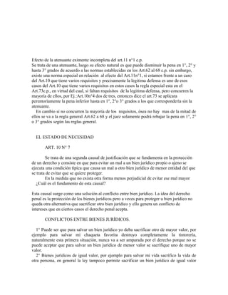 Efecto de la atenuante eximente incompleta del art.11 n°1 c.p.
Se trata de una atenuante, luego su efecto natural es que puede disminuir la pena en 1°, 2° y
hasta 3° grados de acuerdo a las normas establecidas en los Art.62 al 68 c.p. sin embargo,
existe una norma especial en relación al efecto del Art.11n°1, si estamos frente a un caso
del Art.10 que tiene varios requisitos y precisamente la legitima defensa es uno de esos
casos del Art.10 que tiene varios requisitos en estos casos la regla especial esta en el
Art.73c.p., en virtud del cual, si faltan requisitos de la legitima defensa, pero concurren la
mayoría de ellos, por Ej.:Art.10n°4 dos de tres, entonces dice el art.73 se aplicara
perentoriamente la pena inferior hasta en 1°, 2°o 3° grados a los que correspondería sin la
atenuante.
En cambio si no concurren la mayoría de los requisitos, ósea no hay mas de la mitad de
ellos se va a la regla general Art.62 a 68 y el juez solamente podrá rebajar la pena en 1°, 2°
o 3° grados según las reglas general.
EL ESTADO DE NECESIDAD
ART. 10 N° 7
Se trata de una segunda causal de justificación que se fundamenta en la protección
de un derecho y consiste en que para evitar un mal a un bien jurídico propio o ajeno se
ejecuta una condición típica que causa un mal a otro bien jurídico de menor entidad del que
se trata de evitar que se quiere proteger.
En la medida que no exista otra forma menos perjudicial de evitar ese mal mayor
¿Cuál es el fundamento de esta causal?
Esta causal surge como una solución al conflicto entre bien jurídico. La idea del derecho
penal es la protección de los bienes jurídicos pero a veces para proteger u bien jurídico no
queda otra alternativa que sacrificar otro bien jurídico y ello genera un conflicto de
intereses que en ciertos casos el derecho penal acepta.
CONFLICTOS ENTRE BIENES JURÍDICOS.
1° Puede ser que para salvar un bien jurídico yo deba sacrificar otro de mayor valor, por
ejemplo para salvar mi chaqueta favorita destruyo completamente la tintorería,
naturalmente esta primera situación, nunca va a ser amparada por el derecho porque no se
puede aceptar que para salvar un bien jurídico de menor valor se sacrifique uno de mayor
valor.
2° Bienes jurídicos de igual valor, por ejemplo para salvar mi vida sacrifico la vida de
otra persona, en general la ley tampoco permite sacrificar un bien jurídico de igual valor
 