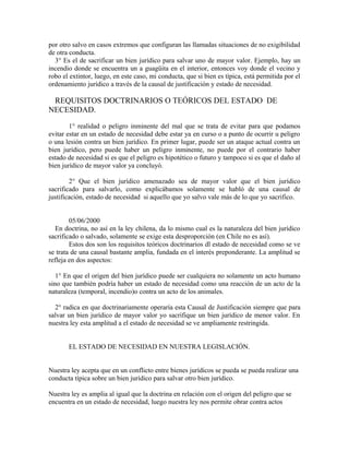 por otro salvo en casos extremos que configuran las llamadas situaciones de no exigibilidad
de otra conducta.
3° Es el de sacrificar un bien jurídico para salvar uno de mayor valor. Ejemplo, hay un
incendio donde se encuentra un a guagüita en el interior, entonces voy donde el vecino y
robo el extintor, luego, en este caso, mi conducta, que si bien es típica, está permitida por el
ordenamiento jurídico a través de la causal de justificación y estado de necesidad.
REQUISITOS DOCTRINARIOS O TEÓRICOS DEL ESTADO DE
NECESIDAD.
1° realidad o peligro inminente del mal que se trata de evitar para que podamos
evitar estar en un estado de necesidad debe estar ya en curso o a punto de ocurrir u peligro
o una lesión contra un bien jurídico. En primer lugar, puede ser un ataque actual contra un
bien jurídico, pero puede haber un peligro inminente, no puede por el contrario haber
estado de necesidad si es que el peligro es hipotético o futuro y tampoco si es que el daño al
bien jurídico de mayor valor ya concluyó.
2° Que el bien jurídico amenazado sea de mayor valor que el bien jurídico
sacrificado para salvarlo, como explicábamos solamente se habló de una causal de
justificación, estado de necesidad si aquello que yo salvo vale más de lo que yo sacrifico.
05/06/2000
En doctrina, no así en la ley chilena, da lo mismo cual es la naturaleza del bien jurídico
sacrificado o salvado, solamente se exige esta desproporción (en Chile no es así).
Estos dos son los requisitos teóricos doctrinarios dl estado de necesidad como se ve
se trata de una causal bastante amplia, fundada en el interés preponderante. La amplitud se
refleja en dos aspectos:
1° En que el origen del bien jurídico puede ser cualquiera no solamente un acto humano
sino que también podría haber un estado de necesidad como una reacción de un acto de la
naturaleza (temporal, incendio)o contra un acto de los animales.
2° radica en que doctrinariamente operaría esta Causal de Justificación siempre que para
salvar un bien jurídico de mayor valor yo sacrifique un bien jurídico de menor valor. En
nuestra ley esta amplitud a el estado de necesidad se ve ampliamente restringida.
EL ESTADO DE NECESIDAD EN NUESTRA LEGISLACIÓN.
Nuestra ley acepta que en un conflicto entre bienes jurídicos se pueda se pueda realizar una
conducta típica sobre un bien jurídico para salvar otro bien jurídico.
Nuestra ley es amplia al igual que la doctrina en relación con el origen del peligro que se
encuentra en un estado de necesidad, luego nuestra ley nos permite obrar contra actos
 