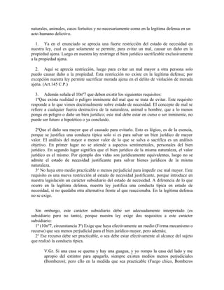 naturales, animales, casos fortuitos y no necesariamente como en la legítima defensa en un
acto humano delictivo.
1. Ya en el enunciado se aprecia una fuerte restricción del estado de necesidad en
nuestra ley, cual es que solamente se permite, para evitar un mal, causar un daño en la
propiedad ajena. Luego en nuestra ley restringe el bien jurídico sacrificable exclusivamente
a la propiedad ajena.
2. Aquí se aprecia restricción, luego para evitar un mal mayor a otra persona solo
puedo causar daño a la propiedad. Esta restricción no existe en la legítima defensa; por
excepción nuestra ley permite sacrificar morada ajena en el delito de violación de morada
ajena. (Art.145 C.P.)
3. Además señala el 10nº7 que deben existir los siguientes requisitos:
1ºQue exista realidad o peligro inminente del mal que se trata de evitar. Este requisito
responde a lo que vimos doctrinalmente sobre estado de necesidad. El concepto de mal se
refiere a cualquier fuerza destructiva de la naturaleza, animal u hombre, que a lo menos
ponga en peligro o dañe un bien jurídico; este mal debe estar en curso o ser inminente, no
puede ser futuro o hipotético o ya concluido.
2ºQue el daño sea mayor que el causado para evitarlo. Esto es lógico, es de la esencia,
porque se justifica una conducta típica solo si es para salvar un bien jurídico de mayor
valor. El análisis del mayor o menor valor de lo que se salva o sacrifica es un análisis
objetivo. En primer lugar no se atiende a aspectos sentimentales, personales del bien
jurídico. En segundo lugar significa que el bien jurídico de la misma naturaleza, el valor
jurídico es el mismo. Por ejemplo dos vidas son jurídicamente equivalentes, luego no se
admite el estado de necesidad justificante para salvar bienes jurídicos de la misma
naturaleza.
3º No haya otro medio practicable o menos perjudicial para impedir ese mal mayor. Este
requisito es una nueva restricción al estado de necesidad justificante, porque introduce en
nuestra legislación un carácter subsidiario del estado de necesidad. A diferencia de lo que
ocurre en la legítima defensa, nuestra ley justifica una conducta típica en estado de
necesidad, si no quedaba otra alternativa frente al que reaccionaba. En la legítima defensa
no se exige.
Sin embargo, este carácter subsidiario debe ser adecuadamente interpretado (es
subsidiario pero no tanto), porque nuestra ley exige dos requisitos a este carácter
subsidiario:
1º (10nº7, circunstancia 3ª) Exige que haya efectivamente un medio (Forma mecanismo o
recurso) que sea menos perjudicial para el bien jurídico mayor, pero además;
2º Ese recurso debe ser practicable, o sea debe estar efectivamente al alcance del sujeto
que realizó la conducta típica.
V.Gr. Si una casa se quema y hay una guagua, y yo rompo la casa del lado y me
apropio del extintor para apagarlo, siempre existen medios menos perjudiciales
(Bomberos); pero ello en la medida que sea practicable (Fuego chico, Bomberos
 