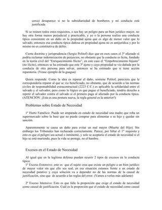 cerca) desaparece si no la subsidiariedad de bomberos y mi conducta está
justificada.
Si se reúnen todos estos requisitos, o sea hay un peligro para un bien jurídico mayor, no
hay otra forma menos perjudicial y practicable, y yo o la persona realiza una conducta
típica consistente en un daño en la propiedad ajena que es algo de menor valor que lo
salvado, entonces esa conducta típica dañosa en propiedad ajena no es antijurídica y por lo
mismo no es constitutiva de delito.
Cierta doctrina y jurisprudencia (Sergio Politof) dice que en esos casos el 3º afectado sí
podría reclamar indemnización de perjuicios, no obstante que la conducta es lícita, fundado
en la teoría civil del “Enriquecimiento Ilícito”, en este caso el “Empobrecimiento Injusto”
(no ilícito), entonces se ha estimado que este 3º ajeno y cuya propiedad se vio dañada por la
conducta de otra persona para salvar, entonces se ha estimado que sí tiene acción
reparatoria. (Véase ejemplo de la guagua)
Quien responde: Como la idea es reparar el daño, sostiene Politof, pareciera que le
correspondería reparar al que se vio beneficiado, no obstante, que de acuerdo a las normas
civiles de responsabilidad extracontractual (2223 C.C.) es aplicable la solidaridad entre el
salvado y el salvador; pero como lo lógico es que pague el beneficiado, tendría derecho a
repetir el salvador contra el salvado si el primero paga al afectado por la conducta típica.
(ATENCIÓN: ¡Esta es una postura nueva, la regla general es la anterior!)
Problemas sobre Estado de Necesidad
1º Hurto Famélico: Puede ser amparada en estado de necesidad una madre que roba un
supermercado sobre la base que no puede comprar para alimentar a su hijo y quedar sin
sanción.
Aparentemente se causa un daño para evitar un mal mayor (Muerte del Hijo). Sin
embargo los Tribunales han rechazado correctamente. Parece, por faltar el 1er
requisito y
esto es que el peligro sea actual o inminente, y solo se aceptaría el estado de necesidad si el
hijo se está muriendo, pues la vida se protege, no el hambre.
Excesos en el Estado de Necesidad
Al igual que en la legítima defensa pueden ocurrir 2 tipos de excesos en la conducta
típica:
1º Exceso Extensivo: esto es que el sujeto crea que existe un peligro a un bien jurídico
de mayor valor sin que ello sea real, en esa situación estamos frente a un estado de
necesidad putativo y cuya solución va a depender no de las normas de la causal de
justificación, sino que de acuerdo a las reglas del error. (Vamos a verlas más adelante)
2º Exceso Intensivo: Esto es que falte la proporción que exige el estado de necesidad
como causal de justificación. Cuál es la proporción que el estado de necesidad como causal
 