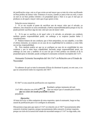 de justificación exige, este es el que exista un mal mayor que se trate de evitar sacrificando
un bien jurídico de menor valor. Entonces el exceso, cuando yo para evitar ese mal, o causo
un mal en un bien jurídico distinto a la propiedad ajena o bien si es que el mal que yo
produzco es de igual o mayor valor que el que quiero evitar.
Solución exceso intensivo:
1. Si yo me excedo al punto de sacrificar uno de mayor valor que el salvado; ya
sabemos, esta situación no será considerada y habría responsabilidad plena porque la ley no
puede permitir sacrificar algo de más valor por uno de menor valor.
2. Si lo que se sacrifica es de igual valor a lo salvado, en principio esa conducta
también genera responsabilidad penal, sin embargo a su respecto pueden haber 2
consideraciones.
2ª. Pudiera tratarse de una conducta; que si bien antijurídica, no sea culpable, o sea falte
el ultimo elemento, no estamos en un caso de no exigibilidad de la conducta y como falta
eso no hay responsabilidad;
2b. Pero también podría ser que no se configure un caso de no exigibilidad de otra
conducta y por lo tanto haya culpabilidad, haciendo surgir responsabilidad penal, sin
embargo en este caso y también en el caso de que el bien jurídico sea distinto al de la
propiedad ajena el afectado; puede configurar la atenuante eximente incompleta del 11nº1.
Atenuante Eximente Incompleta del Art.11nº1 en Relación con el Estado de
Necesidad
Ya sabemos de qué se trata la atenuante (Efecto de disminuir la pena), en este caso, si es
que no concurrieron todos los requisitos del 10nº7.
El 10nº7 es una causal de justificación con requisitos:
Realidad o peligro inminente del mal.
11nº1En relación con el10nº7 Que sea mayor que el causado para evitarlo.
Que no existe otro medio practicable o menos
perjudicial.
Operación:
Al tenor de la ley si falta cualquiera de estos requisitos, opera la atenuante, luego no hay
causal de justificación pero sí se configura la atenuante.
Otra postura exige para que opere el 11nº1 en relación con el 10nº7 necesariamente debe
concurrir el primer requisito, porque necesariamente debe concurrir el primer requisito,
porque eso sería de la esencia del estado de necesidad aunque el 11nº1 no diga nada, esta
 