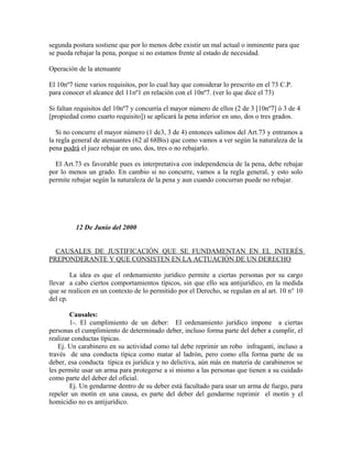 segunda postura sostiene que por lo menos debe existir un mal actual o inminente para que
se pueda rebajar la pena, porque si no estamos frente al estado de necesidad.
Operación de la atenuante
El 10nº7 tiene varios requisitos, por lo cual hay que considerar lo prescrito en el 73 C.P.
para conocer el alcance del 11nº1 en relación con el 10nº7. (ver lo que dice el 73)
Si faltan requisitos del 10nº7 y concurría el mayor número de ellos (2 de 3 [10nº7] ó 3 de 4
[propiedad como cuarto requisito]) se aplicará la pena inferior en uno, dos o tres grados.
Si no concurre el mayor número (1 de3, 3 de 4) entonces salimos del Art.73 y entramos a
la regla general de atenuantes (62 al 68Bis) que como vamos a ver según la naturaleza de la
pena podrá el juez rebajar en uno, dos, tres o no rebajarlo.
El Art.73 es favorable pues es interpretativa con independencia de la pena, debe rebajar
por lo menos un grado. En cambio si no concurre, vamos a la regla general, y esto solo
permite rebajar según la naturaleza de la pena y aun cuando concurran puede no rebajar.
12 De Junio del 2000
CAUSALES DE JUSTIFICACIÓN QUE SE FUNDAMENTAN EN EL INTERÉS
PREPONDERANTE Y QUE CONSISTEN EN LA ACTUACIÓN DE UN DERECHO
La idea es que el ordenamiento jurídico permite a ciertas personas por su cargo
llevar a cabo ciertos comportamientos típicos, sin que ello sea antijurídico, en la medida
que se realicen en un contexto de lo permitido por el Derecho, se regulan en al art. 10 n° 10
del cp.
Causales:
1-. El cumplimiento de un deber: El ordenamiento jurídico impone a ciertas
personas el cumplimiento de determinado deber, incluso forma parte del deber a cumplir, el
realizar conductas típicas.
Ej. Un carabinero en su actividad como tal debe reprimir un robo infraganti, incluso a
través de una conducta típica como matar al ladrón, pero como ella forma parte de su
deber, esa conducta típica es jurídica y no delictiva, aún más en materia de carabineros se
les permite usar un arma para protegerse a sí mismo a las personas que tienen a su cuidado
como parte del deber del oficial.
Ej. Un gendarme dentro de su deber está facultado para usar un arma de fuego, para
repeler un motín en una causa, es parte del deber del gendarme reprimir el motín y el
homicidio no es antijurídico.
 