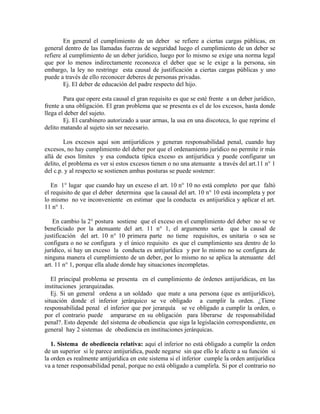 En general el cumplimiento de un deber se refiere a ciertas cargas públicas, en
general dentro de las llamadas fuerzas de seguridad luego el cumplimiento de un deber se
refiere al cumplimiento de un deber jurídico, luego por lo mismo se exige una norma legal
que por lo menos indirectamente reconozca el deber que se le exige a la persona, sin
embargo, la ley no restringe esta causal de justificación a ciertas cargas públicas y uno
puede a través de ello reconocer deberes de personas privadas.
Ej. El deber de educación del padre respecto del hijo.
Para que opere esta causal el gran requisito es que se esté frente a un deber jurídico,
frente a una obligación. El gran problema que se presenta es el de los excesos, hasta donde
llega el deber del sujeto.
Ej. El carabinero autorizado a usar armas, la usa en una discoteca, lo que reprime el
delito matando al sujeto sin ser necesario.
Los excesos aquí son antijurídicos y generan responsabilidad penal, cuando hay
excesos, no hay cumplimiento del deber por que el ordenamiento jurídico no permite ir más
allá de esos límites y esa conducta típica exceso es antijurídica y puede configurar un
delito, el problema es ver si estos excesos tienen o no una atenuante a través del art.11 n° 1
del c.p. y al respecto se sostienen ambas posturas se puede sostener:
En 1° lugar que cuando hay un exceso el art. 10 n° 10 no está completo por que faltó
el requisito de que el deber determina que la causal del art. 10 n° 10 está incompleta y por
lo mismo no ve inconveniente en estimar que la conducta es antijurídica y aplicar el art.
11 n° 1.
En cambio la 2° postura sostiene que el exceso en el cumplimiento del deber no se ve
beneficiado por la atenuante del art. 11 n° 1, el argumento sería que la causal de
justificación del art. 10 n° 10 primera parte no tiene requisitos, es unitaria o sea se
configura o no se configura y el único requisito es que el cumplimiento sea dentro de lo
jurídico, si hay un exceso la conducta es antijurídica y por lo mismo no se configura de
ninguna manera el cumplimiento de un deber, por lo mismo no se aplica la atenuante del
art. 11 n° 1, porque ella alude donde hay situaciones incompletas.
El principal problema se presenta en el cumplimiento de órdenes antijurídicas, en las
instituciones jerarquizadas.
Ej. Si un general ordena a un soldado que mate a una persona (que es antijurídico),
situación donde el inferior jerárquico se ve obligado a cumplir la orden. ¿Tiene
responsabilidad penal el inferior que por jerarquía se ve obligado a cumplir la orden, o
por el contrario puede ampararse en su obligación para liberarse de responsabilidad
penal?. Esto depende del sistema de obediencia que siga la legislación correspondiente, en
general hay 2 sistemas de obediencia en instituciones jerárquicas.
1. Sistema de obediencia relativa: aquí el inferior no está obligado a cumplir la orden
de un superior si le parece antijurídica, puede negarse sin que ello le afecte a su función si
la orden es realmente antijurídica en este sistema si el inferior cumple la orden antijurídica
va a tener responsabilidad penal, porque no está obligado a cumplirla. Si por el contrario no
 