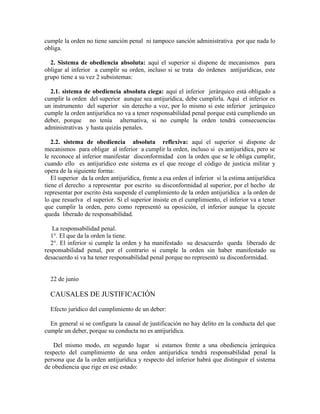 cumple la orden no tiene sanción penal ni tampoco sanción administrativa por que nada lo
obliga.
2. Sistema de obediencia absoluta: aquí el superior si dispone de mecanismos para
obligar al inferior a cumplir su orden, incluso si se trata do órdenes antijurídicas, este
grupo tiene a su vez 2 subsistemas:
2.1. sistema de obediencia absoluta ciega: aquí el inferior jerárquico está obligado a
cumplir la orden del superior aunque sea antijurídica, debe cumplirla. Aquí el inferior es
un instrumento del superior sin derecho a voz, por lo mismo si este inferior jerárquico
cumple la orden antijurídica no va a tener responsabilidad penal porque está cumpliendo un
deber, porque no tenía alternativa, si no cumple la orden tendrá consecuencias
administrativas y hasta quizás penales.
2.2. sistema de obediencia absoluta reflexiva: aquí el superior sí dispone de
mecanismos para obligar al inferior a cumplir la orden, incluso si es antijurídica, pero se
le reconoce al inferior manifestar disconformidad con la orden que se le obliga cumplir,
cuando ello es antijurídico este sistema es el que recoge el código de justicia militar y
opera de la siguiente forma:
El superior da la orden antijurídica, frente a esa orden el inferior si la estima antijurídica
tiene el derecho a representar por escrito su disconformidad al superior, por el hecho de
representar por escrito ésta suspende el cumplimiento de la orden antijurídica a la orden de
lo que resuelva el superior. Si el superior insiste en el cumplimiento, el inferior va a tener
que cumplir la orden, pero como representó su oposición, el inferior aunque la ejecute
queda liberado de responsabilidad.
La responsabilidad penal.
1°. El que da la orden la tiene.
2°. El inferior si cumple la orden y ha manifestado su desacuerdo queda liberado de
responsabilidad penal, por el contrario si cumple la orden sin haber manifestado su
desacuerdo sí va ha tener responsabilidad penal porque no representó su disconformidad.
22 de junio
CAUSALES DE JUSTIFICACIÓN
Efecto jurídico del cumplimiento de un deber:
En general si se configura la causal de justificación no hay delito en la conducta del que
cumple un deber, porque su conducta no es antijurídica.
Del mismo modo, en segundo lugar si estamos frente a una obediencia jerárquica
respecto del cumplimiento de una orden antijurídica tendrá responsabilidad penal la
persona que da la orden antijurídica y respecto del inferior habrá que distinguir el sistema
de obediencia que rige en ese estado:
 