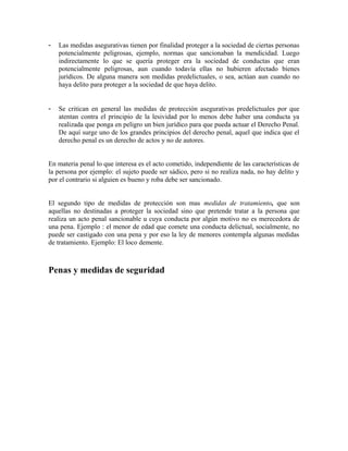 - Las medidas asegurativas tienen por finalidad proteger a la sociedad de ciertas personas
potencialmente peligrosas, ejemplo, normas que sancionaban la mendicidad. Luego
indirectamente lo que se quería proteger era la sociedad de conductas que eran
potencialmente peligrosas, aun cuando todavía ellas no hubieren afectado bienes
jurídicos. De alguna manera son medidas predelictuales, o sea, actúan aun cuando no
haya delito para proteger a la sociedad de que haya delito.
- Se critican en general las medidas de protección asegurativas predelictuales por que
atentan contra el principio de la lesividad por lo menos debe haber una conducta ya
realizada que ponga en peligro un bien jurídico para que pueda actuar el Derecho Penal.
De aquí surge uno de los grandes principios del derecho penal, aquel que indica que el
derecho penal es un derecho de actos y no de autores.
En materia penal lo que interesa es el acto cometido, independiente de las características de
la persona por ejemplo: el sujeto puede ser sádico, pero si no realiza nada, no hay delito y
por el contrario si alguien es bueno y roba debe ser sancionado.
El segundo tipo de medidas de protección son mas medidas de tratamiento, que son
aquellas no destinadas a proteger la sociedad sino que pretende tratar a la persona que
realiza un acto penal sancionable u cuya conducta por algún motivo no es merecedora de
una pena. Ejemplo : el menor de edad que comete una conducta delictual, socialmente, no
puede ser castigado con una pena y por eso la ley de menores contempla algunas medidas
de tratamiento. Ejemplo: El loco demente.
Penas y medidas de seguridad
 