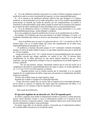 a) Si es de obediencia absoluta ciega nunca va a tener el inferior jerárquico porque no
puede decir nada es un mero instrumento del superior, no tiene responsabilidad penal.
b) Si el sistema es de obediencia absoluta reflexiva hay que distinguir si el inferior
manifestó su disconformidad con la orden antijurídica, sino lo hizo tendrá responsabilidad
penal porque se entiende que estaba de acuerdo con ese comportamiento, en cambio si
manifiesta su disconformidad y luego debió cumplir la orden ante la insistencia del superior
por el hecho de haber manifestado su disconformidad salva su responsabilidad penal.
c) Si es de obediencia relativa y el inferior cumple la orden antijurídica si va a tener
responsabilidad penal porque estaba obligado a cumplirla.
Si no esta completa la causal de justificación el exceso en el cumplimiento de un deber.
Por ejemplo: Un Carabinero que tiene que detener a un ladrón infraganti y lo mata, o el
Carabinero facultado para utilizar su arma en una discoteque la saca y mata a la gente que
había.
Aquí el problema gira en torno a la aplicación del art. 11nº 1 en relación al 10nº 10
primera parte, esto es, se puede hablar del exceso del cumplimiento de un deber haya
responsabilidad penal atenuada por el 11nº 1.
El problema es bastante discutido porque el 11nº 1,atenuante eximente incompleta,
produce el efecto de poder rebajar la pena si es que faltan requisitos para que la causal del
art. 10 esté completa.
Luego pareciera que el art. 11nº 1 puede atenuar la responsabilidad penal solo respecto
de aquellas causales que tengan requisitos, en cambio el art. 10nº 10 primera parte
cumplimiento de un deber pareciera ser una causal unitaria hermética que no tiene
requisitos, sino que simplemente configura si hay un cumplimiento de un deber legítimo, es
la única condición.
Por eso una primera postura mayoritaria sostiene que en caso de exceso en el
cumplimento del deber la responsabilidad penal del sujeto es plena, no siendo aplicable el
art. 11 nº1 por 10 nº16 no tiene requisitos es unitario.
Segunda postura, esta en cambio postula que la intensidad, si es un segundo
requisito de un cumplimiento del deber, luego para esta postura el cumplimiento del deber
tendrá dos requisitos.
Primero que el deber tenga un origen legítimo, legal.
Segundo que el deber se cumpla en la intensidad adecuada.
Luego esta teoría cuando hay un exceso falta el requisito de la intensidad adecuada y
por lo mismo si concurre el requisito del origen legal del cumplimiento del deber, si se
puede aplicar el 11nº1 porque se dan los requisitos de esa norma.
Otra causal de justificación.
El ejercicio legítimo de un derecho art. 10 nº10 segunda parte
Se refiere a aquellos casos donde el ordenamiento jurídico le reconoce a ciertas personas,
ejercer ciertos derechos, incluso a veces el ordenamiento jurídico en el ejercicio de ese
derecho le permite a la persona realizar ciertas conductas típicas pero como forman parte
de este ordenamiento jurídico, están justificadas.
En primer lugar debe ser un derecho jurídico, reconocido por el ordenamiento jurídico.
No se podría hablar del ejercicio de un derecho moral.
 