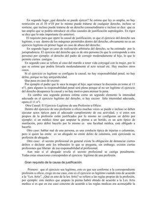 En segundo lugar ¿qué derecho se puede ejercer? Se estima que ley es amplia, no hay
restricción en el 10 nº10 por lo mismo puede tratarse de cualquier derecho, incluso se
sostiene, que incluso puede tratarse de un derecho consuetudinario e incluso se dice que es
tan amplio que se podría introducir en ellas causales de justificación supralegales. En rigor
se dice que lo más importante (lo anterior).
El requisito para que opere la causal de justificación, es que el ejercicio del derecho sea
legítimo, o sea dentro de los márgenes permitidos dentro del derecho, obviamente no es un
ejercicio legítimo en primer lugar en caso de abuso del derecho.
En segundo lugar en caso de realización arbitraria del derecho, se ha estimado por la
jurisprudencia. El ejercicio del derecho que es de otra persona (lo que le corresponde a otra
persona) por ejemplo: el derecho del padre de corregir moderadamente al hijo, lo que le
permite ciertos castigos.
En segundo caso se refiere al caso del marido a tener vida conyugal con la mujer, por lo
que se estima que podría forzarla moderadamente al acto sexual etc. Hay muchos otros
casos.
Si el ejercicio es legítimo se configura la causal, no hay responsabilidad penal, no hay
delito, porque no hay antijuridicidad.
Que pasa en caso de exceso:
Por ejemplo el padre que le saca la mugre al hijo, aquí renace la discusión en torno al 11
nº1, para algunos la responsabilidad penal será plena porque al no ser legítimo el ejercicio
del derecho desaparece la causal y no hay motivo para atenuar la pena.
En cambio una segunda postura estima como un segundo elemento la intensidad
adecuada en el ejercicio legítimo del derecho, si hay exceso falta intensidad adecuada,
opera el 11 nº1.
Otra Causal: El Ejercicio Legítimo de una Profesión u Oficio.
Dentro del ejercicio de una profesión u oficio muchas veces se puede e incluso se deben
ejecutar actos típicos para el adecuado cumplimiento de esa actividad, y si estos son
propios de la profesión están justificados por lo mismo no configuran un delito por
ejemplo: si un médico tiene que amputar la pierna a un herido, es un acto típico de
mutilación, pero debió hacerlo por lo mismo es una facultad médica, está obligado a
hacerlo.
Otro caso: hablar mal de una persona, es una conducta típica de injurias o calumnias,
pero si quien las emite es un abogado no emite delito de calumnia, está ejerciendo su
profesión de abogado.
Otro caso: el secreto profesional en general existe la obligación de denunciar ciertos
delitos o declarar ante los tribunales lo que se pregunta, sin embargo, existen ciertas
profesiones que liberan de esa responsabilidad al profesional.
Aun más si el abogado revela el secreto profesional se castiga penalmente.
Todas estas situaciones corresponden al ejercicio legítimo de una profesión.
Gran requisito de la causa de justificación.
Primero: que el ejercicio sea legitimo, esto es que sea conforme a la correspondiente
profesión u oficio, exige en ese caso, esto es el ejercicio es legítimo cuando esta de acuerdo
a la “Lex Artis”, ¿Qué es esto de la lex Artis? se refiere a las reglas propias de la profesión,
por ejemplo: este médico que amputo la pierna habrá obrado de acuerdo a la Lex Artis
medica si es que en ese caso concreto de acuerdo a las reglas medicas era aconsejable la
 