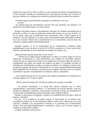 amputación, luego la Lex Artis se refiere a lo que aconseja la profesión correspondiente en
el caso concreto, tomando en consideración las circunstancias concretas, por lo mismo el
juez para analizar si se configura esta causal de justificación debe considerar dos aspectos:
- En primer lugar el procedimiento aconsejado a la profesión en ese caso
concreto.
- En segundo lugar las circunstancias concretas del caso específico, por ejemplo si el
hospital era un hospital lejano y no tenía recursos.
Respecto del primer aspecto el procedimiento adecuado, las medidas aconsejadas por la
profesión se refiere a lo que un profesional medio debió realizar en ese caso concreto. La
ley no puede exigir que el profesional haya reaccionado como si fuera experto de la
profesión, sino que solamente va a exigir lo que el profesional medio debió haber realizado
en el caso concreto. Incluso más si el profesional no es el especialista y trata de hacer una
operación compleja tendrá responsabilidad penal.
Segundo requisito: el de la consideración de las circunstancias completas obliga
principalmente al juez ha hacer un juicio EX ANTES, a ponerse en el caso concreto que
enfrento el profesional en el caso particular (el hospital, los medios, etc.).
¿Qué profesiones quedan amparadas en esta causal? :
Nuestra ley es amplia porque simplemente se refiere a un oficio, luego no sólo las
profesiones universitarias se verán beneficiadas, sino también las actividades técnicas,
incluso las que no requieren de estudio en la medida que reconozcan reglas de ejercicio y
cumpliéndose esas reglas aun cuando esa conducta sea típica y el resultado sea típico lo
realizado por el profesional es jurídico, no origina un delito si se configura la causal si hay
un ejercicio legítimo del derecho el profesional no va a tener responsabilidad penal porque
falta la tipicidad. Por el contrario si el ejercicio no es legítimo está fuera de la Lex Artis de
la profesión o ejercicio correspondiente su conducta es típica y antijurídica.
Una conducta fuera de la Lex Artis genera una conducta antijurídica sin consideración a
atenuante alguna el 11nº1 aquí no opera.
Última causal de justificación: El ejercicio legítimo de un cargo o autoridad.
En general corresponde a la misma idea anterior solamente que se refiere
específicamente a funcionarios públicos, y a funcionarios de elección popular, como por
ejemplo los diputados y senadores, estas personas en atención al cargo que desempeñan le
es reconocido la posibilidad de incluso desarrollar ciertas conductas típicas.
Ejemplo: lo que expresa un diputado o senador en su calidad de tal no da lugar a delito de
injurias o calumnias.
Un juez en su calidad de tal puede ordenar la intervención de un teléfono para
investigación judicial, etc. Si este funcionario público realiza esta conducta que en el caso
concreto y atendida a las circunstancias concretas le es permitido por el ordenamiento
jurídico. Esta ejerciendo legítimamente su autoridad o cargo y por lo mismo aunque la
conducta sea típica ella es jurídica.
¿Cuándo es legítimo este ejercicio?
 