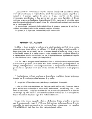 Lo es cuando las circunstancias concretas ameritan tal actividad. En cambio si ello no
ocurre obviamente surge la responsabilidad penal, hay aquí una conducta antijurídica lo
esencial es el ejercicio legítimo del cargo en el caso concreto, son las mismas
circunstancias consideradas, si hay exceso por ser una causal hermética si debería
configurar la responsabilidad penal sin considerar al 11nº1 a menos que la intensidad sea un
segundo requisito distinto del origen legítimo del mismo ejercicio en cuyo caso se estima
que se configura el 11nº1.
Se ha esgrimido esta causal, el ejercicio legítimo de un cargo para tratar de justificar la
violencia institucionalizada que fue necesaria en algún momento.
En general en la legislación comparada no se ha admitido ello.
ABORTO TERAPÉUTICO
En Chile el aborto es delito y conforme a la actual legislación en Chile no se permite
ninguna forma d aborto ello no era así hasta 1990 donde el código sanitario permitía el
aborto terapéutico que era aquel que ser practicaba cuando el embarazo ponía en grave
peligro la vida o salud de la madre, entonces en esa situación y previo informe del medico,
se podía practicar un aborto terapéutico por que de alguna manera el legislador privilegiaba
la vida de la madre que la vida del que esta por nacer.
En el año 1990 se deroga el aborto terapéutico sobre la base que la medicina se encuentra
en evolución tal que puede salvar la vida de la madre como la que el que esta por nacer, sin
embargo, se han presentado casos con posterioridad a la derogación del aborto terapéutico
que han llevado a practicar aborto para salvar a la madre, ello ha ocurrido en dos grupos de
casos:
1º En el embarazo ectópico aquel que se desarrolla no en el útero sino en las trompas
situación que de continuar produce la muerte de la madre.
2ª Los que los médicos han debido practicar por no disponer de recursos.
La duda es que si estas situaciones son constitutivas de derecho. Hay fallos que señalan
que si porque la ley que derogo el único aborto permitido en Chile fue muy clara " Todo
aborto es de derecho ", luego por extrema que sea la situación todo aborto es de derecho,
sin embargo, hay otros fallos de casos extremos que han estimado que no se configura este
derecho fundado en el ejercicio legal de la profesión de medico.
Existen ciertas normas especiales relativas a la legitima defensa y también al ejercicio
legal de una autoridad o cargo 10 N° 10 parte final relativa a las llamadas fuerzas de orden
y seguridad hay que tener presente si los casos se refieren a esta persona s por ejemplo a
CARABINEROS él titula 2 del libro 4 del código de justicia militar,
 