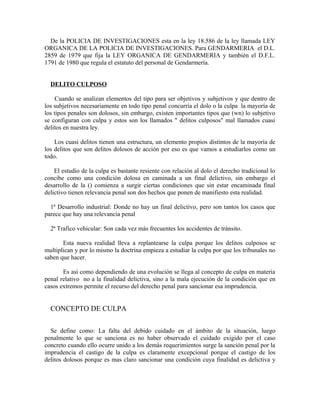 De la POLICIA DE INVESTIGACIONES esta en la ley 18.586 de la ley llamada LEY
ORGANICA DE LA POLICIA DE INVESTIGACIONES. Para GENDARMERIA el D.L.
2859 de 1979 que fija la LEY ORGANICA DE GENDARMERIA y también el D.F.L.
1791 de 1980 que regula el estatuto del personal de Gendarmería.
DELITO CULPOSO
Cuando se analizan elementos del tipo para ser objetivos y subjetivos y que dentro de
los subjetivos necesariamente en todo tipo penal concurría el dolo o la culpa la mayoría de
los tipos penales son dolosos, sin embargo, existen importantes tipos que (wn) lo subjetivo
se configuran con culpa y estos son los llamados " delitos culposos" mal llamados cuasi
delitos en nuestra ley.
Los cuasi delitos tienen una estructura, un elemento propios distintos de la mayoría de
los delitos que son delitos dolosos de acción por eso es que vamos a estudiarlos como un
todo.
El estudio de la culpa es bastante resiente con relación al dolo el derecho tradicional lo
concibe como una condición dolosa en caminada a un final delictivo, sin embargo el
desarrollo de la () comienza a surgir ciertas condiciones que sin estar encaminada final
delictivo tienen relevancia penal son dos hechos que ponen de manifiesto esta realidad.
1ª Desarrollo industrial: Donde no hay un final delictivo, pero son tantos los casos que
parece que hay una relevancia penal
2ª Trafico vehicular: Son cada vez más frecuentes los accidentes de tránsito.
Esta nueva realidad lleva a replantearse la culpa porque los delitos culposos se
multiplican y por lo mismo la doctrina empieza a estudiar la culpa por que los tribunales no
saben que hacer.
Es así como dependiendo de una evolución se llega al concepto de culpa en materia
penal relativo no a la finalidad delictiva, sino a la mala ejecución de la condición que en
casos extremos permite el recurso del derecho penal para sancionar esa imprudencia.
CONCEPTO DE CULPA
Se define como: La falta del debido cuidado en el ámbito de la situación, luego
penalmente lo que se sanciona es no haber observado el cuidado exigido por el caso
concreto cuando ello ocurre unido a los demás requerimientos surge la sanción penal por la
imprudencia el castigo de la culpa es claramente excepcional porque el castigo de los
delitos dolosos porque es mas claro sancionar una condición cuya finalidad es delictiva y
 