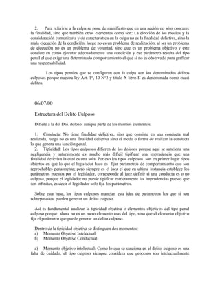 2. Para referirse a la culpa se pone de manifiesto que en una acción no sólo concurre
la finalidad, sino que también otros elementos como son: La elección de los medios y la
consideración comunitaria y de característica en la culpa no es la finalidad delictiva, sino la
mala ejecución de la condición, luego no es un problema de realización, al ser un problema
de ejecución no es un problema de voluntad, sino que es un problema objetivo y este
consiste en como ejecutar adecuadamente una condición y ese parámetro resulta del tipo
penal el que exige una determinado comportamiento el que si no es observado para graficar
una responsabilidad.
Los tipos penales que se configuran con la culpa son los denominados delitos
culposos porque nuestra ley Art. 1°, 10 N°3 y titulo X libro II es denominada como cuasi
delitos.
06/07/00
Estructura del Delito Culposo
Difiere a la del Dto. doloso, aunque parte de los mismos elementos:
1. Conducta: No tiene finalidad delictiva, sino que consiste en una conducta mal
realizada, luego no es una finalidad delictiva sino el modo o forma de realizar la conducta
lo que genera una sanción penal.
2. Tipicidad: Los tipos culposos difieren de los dolosos porque aquí se sanciona una
negligencia y naturalmente es mucho más difícil tipificar una imprudencia que una
finalidad delictiva la cual es una sola. Por eso los tipos culposos son en primer lugar tipos
abiertos en que lo que el legislador hace es fijar parámetros de comportamiento que son
reprochables penalmente; pero siempre es el juez el que en ultima instancia establece los
parámetros puestos por el legislador, corresponde al juez definir si una conducta es o no
culposa, porque el legislador no puede tipificar estrictamente las imprudencias puesto que
son infinitas, es decir el legislador solo fija los parámetros.
Sobre esta base, los tipos culposos manejan esta idea de parámetros los que si son
sobrepasados pueden generar un delito culposo.
Así es fundamental analizar la tipicidad objetiva o elementos objetivos del tipo penal
culposo porque ahora no es un mero elemento mas del tipo, sino que el elemento objetivo
fija el parámetro que puede generar un delito culposo.
Dentro de la tipicidad objetiva se distinguen dos momentos:
a) Momento Objetivo Intelectual
b) Momento Objetivo Conductual
a) Momento objetivo intelectual: Como lo que se sanciona en el delito culposo es una
falta de cuidado, el tipo culposo siempre considera que procesos son intelectualmente
 