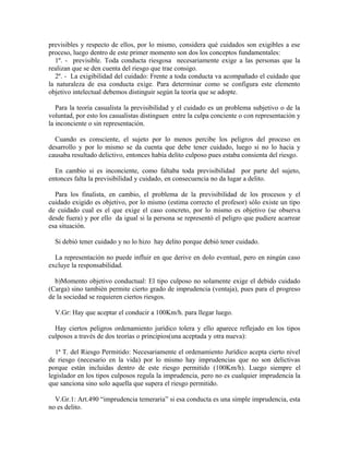 previsibles y respecto de ellos, por lo mismo, considera qué cuidados son exigibles a ese
proceso, luego dentro de este primer momento son dos los conceptos fundamentales:
1º. - previsible. Toda conducta riesgosa necesariamente exige a las personas que la
realizan que se den cuenta del riesgo que trae consigo.
2º. - La exigibilidad del cuidado: Frente a toda conducta va acompañado el cuidado que
la naturaleza de esa conducta exige. Para determinar como se configura este elemento
objetivo intelectual debemos distinguir según la teoría que se adopte.
Para la teoría casualista la previsibilidad y el cuidado es un problema subjetivo o de la
voluntad, por esto los casualistas distinguen entre la culpa conciente o con representación y
la inconciente o sin representación.
Cuando es consciente, el sujeto por lo menos percibe los peligros del proceso en
desarrollo y por lo mismo se da cuenta que debe tener cuidado, luego si no lo hacia y
causaba resultado delictivo, entonces había delito culposo pues estaba consienta del riesgo.
En cambio si es inconciente, como faltaba toda previsibilidad por parte del sujeto,
entonces falta la previsibilidad y cuidado, en consecuencia no da lugar a delito.
Para los finalista, en cambio, el problema de la previsibilidad de los procesos y el
cuidado exigido es objetivo, por lo mismo (estima correcto el profesor) sólo existe un tipo
de cuidado cual es el que exige el caso concreto, por lo mismo es objetivo (se observa
desde fuera) y por ello da igual si la persona se representó el peligro que pudiere acarrear
esa situación.
Si debió tener cuidado y no lo hizo hay delito porque debió tener cuidado.
La representación no puede influir en que derive en dolo eventual, pero en ningún caso
excluye la responsabilidad.
b)Momento objetivo conductual: El tipo culposo no solamente exige el debido cuidado
(Carga) sino también permite cierto grado de imprudencia (ventaja), pues para el progreso
de la sociedad se requieren ciertos riesgos.
V.Gr: Hay que aceptar el conducir a 100Km/h. para llegar luego.
Hay ciertos peligros ordenamiento jurídico tolera y ello aparece reflejado en los tipos
culposos a través de dos teorías o principios(una aceptada y otra nueva):
1ª T. del Riesgo Permitido: Necesariamente el ordenamiento Jurídico acepta cierto nivel
de riesgo (necesario en la vida) por lo mismo hay imprudencias que no son delictivas
porque están incluidas dentro de este riesgo permitido (100Km/h). Luego siempre el
legislador en los tipos culposos regula la imprudencia, pero no es cualquier imprudencia la
que sanciona sino solo aquella que supera el riesgo permitido.
V.Gr.1: Art.490 “imprudencia temeraria” si esa conducta es una simple imprudencia, esta
no es delito.
 