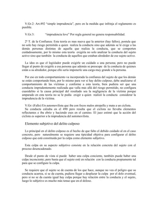 V.Gr.2: Art.492 “simple imprudencia”, pero en la medida que infrinja el reglamento es
punible.
V.Gr.3: “imprudencia leve” Por regla general no genera responsabilidad.
2ª T. de la Confianza: Esta teoría es mas nueva que la anterior (hay fallos), postula que
no solo hay riesgo permitido a quien realiza la conducta sino que además se le exige a las
demás personas distintas de aquella que realiza la conducta, que se comporten
cuidadosamente, por lo mismo esta teoría exigiría no solo analizar la conducta del sujeto
activo sino que también la conducta de aquellos que estaban alrededor de ese sujeto activo.
La idea es que el legislador puede exigirle un cuidado a una persona; pero no puede
llegar al punto de exigirle a esa persona que además se preocupe de la conducta de quienes
están a su alrededor, porque ello sería imponerle una carga muy grande a la persona.
Por eso en todo comportamiento va incorporada la confianza del sujeto de que los demás
se están comportando bien, por lo mismo para ver si hay delito culposo, debe analizarse el
comportamiento de las víctimas y conforme a esta teoría, bien pudiera ser que una
conducta imprudentemente realizada que valla mas allá del riesgo permitido, no configura
cuasidelito si la causa principal del resultado sea la negligencia de la víctima porque
amparado en esta teoría no se le podía exigir a quien realizó la conducta considerar la
imprudencia de la víctima.
V.Gr: (Fallo) Un automovilista que iba con focos malos atropella y mata a un ciclista.
Su conducta calzaba en el 490 pero resulta que el ciclista no llevaba elementos
reflectantes e iba ebrio y haciendo eses en el camino. El juez estimó que la acción del
ciclista es superior a la imprudencia del automovilista.
Elemento subjetivo del delito culposo
Lo principal en el delito culposo es el hecho de que falto el debido cuidado al en el caso
concreto, pero naturalmente se requiere una tipicidad objetiva para configurar el delito
culposo que está constituida por la culpa como elemento subjetivo.
Esta culpa en su aspecto subjetivo consiste en la relación concreta del sujeto con el
proceso desencadenado.
Desde el punto de vista sí puede haber una culpa conciente, también puede haber una
culpa inconciente; pero basta que el sujeto esté en relación con la conducta propiamente tal
para que se configure la culpa.
Se requiere que el sujeto se de cuenta de los que hace, aunque no vea el peligro que su
conducta acarrea, si se da cuenta, pudiera llegar a desplazar la culpa por el dolo eventual,
pero si no se da cuenta igual hay culpa porque hay relación entre la conducta y el sujeto,
luego lo subjetivo es mucho más tenue que en el doloso.
 