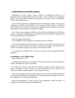 Antijuridicidad en los delitos culposos
Naturalmente el delito culposo requiere vulnerar el ordenamiento jurídico en su
integridad; pero la particularidad acá emana de que se está castigando una negligencia
penal y ello siempre debe compararse (considerarse) en relación a que el ordenamiento
jurídico tolera la imprudencia.
Es por eso (Para superar esta contradicción) que el ordenamiento jurídico solo castiga la
imprudencia si lesiona un bien jurídico, es por eso que el delito culposo es siempre de
lesión; mientras no se lesione un bien jurídico, la negligencia no tiene sanción. Aún mas en
materia penal el delito culposo es un delito de resultado.
V.Gr: Cada vez que andamos a 120 Km/h. en la carretera, se infringe la ley 18290, pero
mientras no causemos resultado delictivo, nadie puede ser sancionado por la imprudencia si
es que ha producido un resultado delictivo.
Esto trae grandes consecuencias:
1° Sin resultado no hay cuasidelitos por temeraria que sea la conducta.
2° No se puede hablar de delito culposo de tentativa, ni de delito frustrado porque en
ambos casos no hay resultados y eso es de la esencia del tipo culposo, por lo mismo solo se
concibe el cuasidelito cuando está consumado. (son delitos de lesión)
3° En materia de cuasidelitos solo se concibe la sanción al autor, no puede hablarse de
cómplices.
Cuasidelitos en el Código Penal
Están definidos en el Art.2.
La segunda gran norma está en el artículo 10 n°13 que consagra en nuestra legislación el
carácter cerrado(taxativo) de los cuasidelito.
En virtud de esta norma el tipo penal debe aludir a la culpa en forma clara para estar
frente a cuasidelito, si ello no ocurre, si no hay claridad en el tipo, en cuanto este se
satisface con culpa, entendemos que ese tipo se satisface con dolo.
Por lo mismo cuando se analiza un tipo penal, si es que él no hace claramente referencia
al castigo de una negligencia o imprudencia, solo puede configurar ese delito por dolo y si
hay negligencia no es sancionada penalmente.
Otra norma importante es el 484 en que se está sancionando el delito de daños y la
conducta es causar algún daño en la propiedad ajena.
 