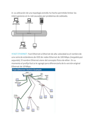 A. La utilización de una topología estrella ha hecho permitido limitar las
interrupciones en la red causadas por problemas decableado.
•FAST ETHERNET: Fast Ethernet o Ethernet de alta velocidad es el nombre de
una serie de estándares de IEEEde redes Ethernet de 100 Mbps (megabitspor
segundo). Elnombre Ethernet viene del concepto físico de ether. En su
momento el prefijo fastse le agregó para diferenciarla de la versión original
Ethernet de 10 Mbps.
 