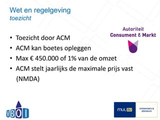 Wet en regelgeving 
toezicht 
• Toezicht door ACM 
• ACM kan boetes opleggen 
• Max € 450.000 of 1% van de omzet 
• ACM stelt jaarlijks de maximale prijs vast 
(NMDA) 
10 
 