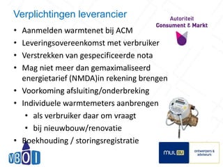 Verplichtingen leverancier 
• Aanmelden warmtenet bij ACM 
• Leveringsovereenkomst met verbruiker 
• Verstrekken van gespecificeerde nota 
• Mag niet meer dan gemaximaliseerd 
energietarief (NMDA)in rekening brengen 
• Voorkoming afsluiting/onderbreking 
• Individuele warmtemeters aanbrengen 
• als verbruiker daar om vraagt 
• bij nieuwbouw/renovatie 
• Boekhouding / storingsregistratie 
12 
 
