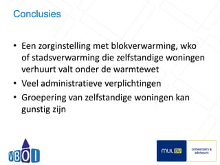 Conclusies 
• Een zorginstelling met blokverwarming, wko 
of stadsverwarming die zelfstandige woningen 
verhuurt valt onder de warmtewet 
• Veel administratieve verplichtingen 
• Groepering van zelfstandige woningen kan 
gunstig zijn 
18 
 