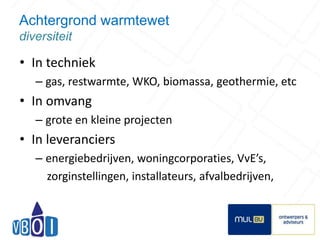 Achtergrond warmtewet 
diversiteit 
• In techniek 
– gas, restwarmte, WKO, biomassa, geothermie, etc 
• In omvang 
– grote en kleine projecten 
• In leveranciers 
– energiebedrijven, woningcorporaties, VvE’s, 
zorginstellingen, installateurs, afvalbedrijven, 
5 
 
