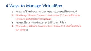 4 Ways to Manage VirtualBox
1) VirtualBox ใชงานผาน Graphic User Interface (GUI) แบบที่ใชงานตามปกติ
2) VBoxManage ใชงานผาน Command Line Interface (CLI) สามารถสั่งงานผาน
Command เลยสะดวกในการทำงานอัตโนมัติ
3) VBoxSDL ใชงานผานกราฟฟกแบบงายๆ (ไมมี Config ใหเลือก)
4) VBoxHeadless ใชงานผาน Command Line Interface (CLI) โหมดนี้จะทำตัวเปน
RDP Server [1]
 