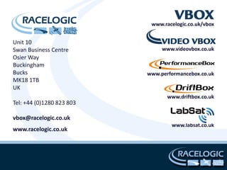www.racelogic.co.uk/vbox


Unit 10
Swan Business Centre            www.videovbox.co.uk
Osier Way
Buckingham
Bucks                      www.performancebox.co.uk
MK18 1TB
UK
                                  www.driftbox.co.uk
Tel: +44 (0)1280 823 803

vbox@racelogic.co.uk
                                   www.labsat.co.uk
www.racelogic.co.uk
 