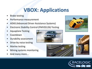 VBOX: Applications
•   Brake testing
•   Performance measurement
•   ADAS (Advanced Driver Assistance Systems)
•   Electronic Stability Control (FMVSS126) Testing
•   Aquaplane Testing
•   Coastdown
•   Durability assessment
•   Drive-by noise testing
•   Marine testing
•   Mining systems monitoring
•   And many more...
 