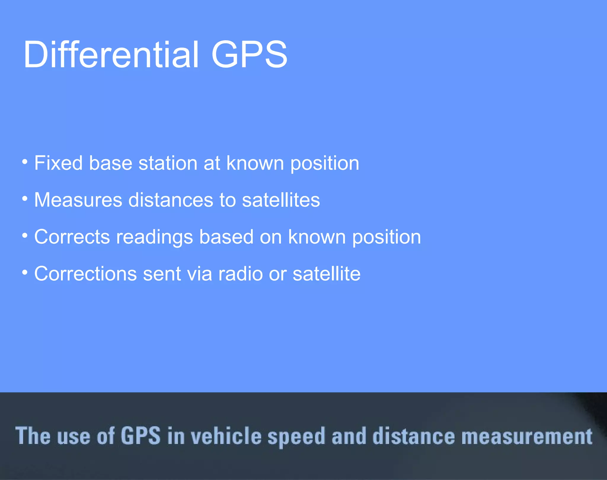 Differential GPS  Fixed base station at known position Measures distances to satellites Corrects readings based on known position Corrections sent via radio or satellite 