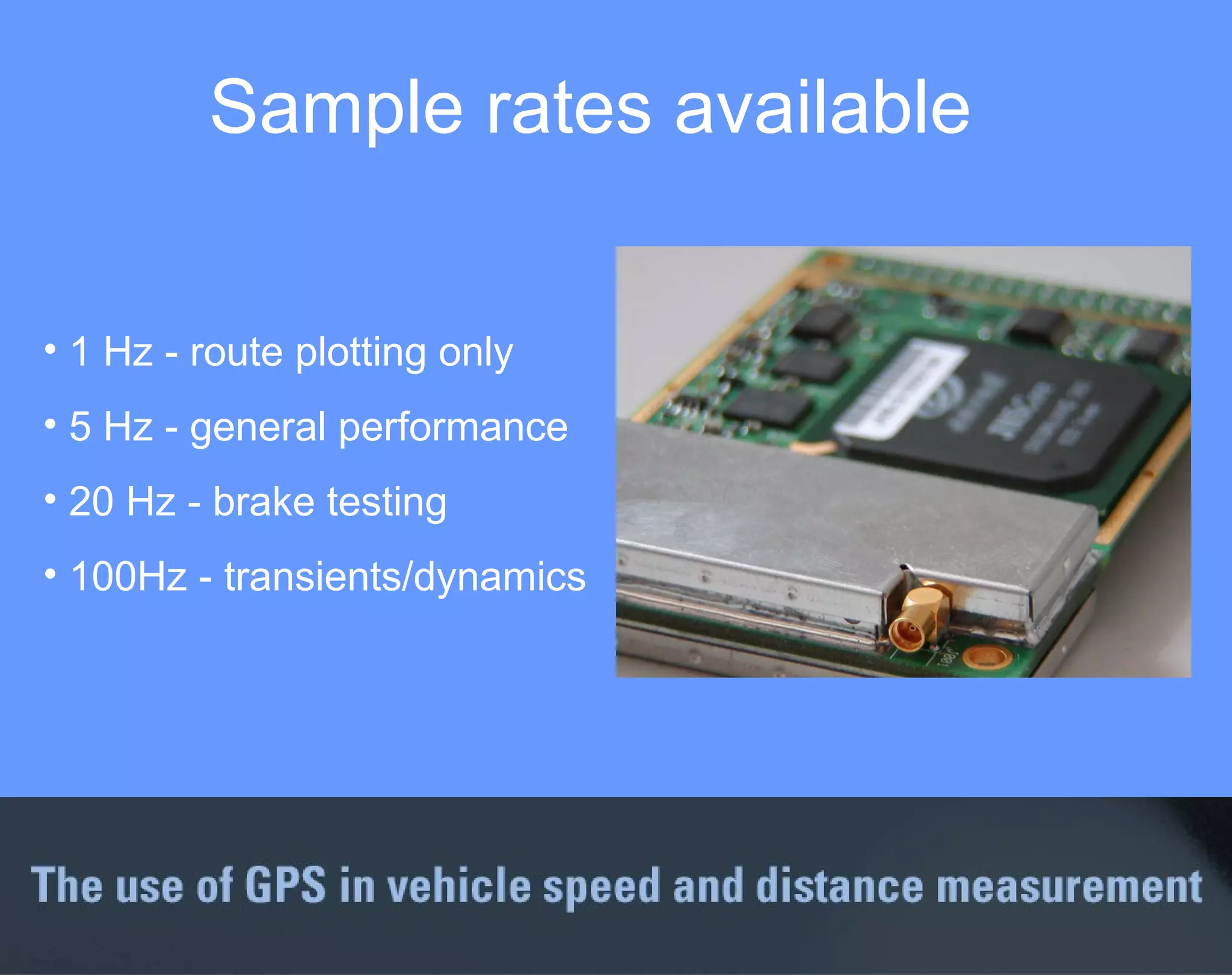 Sample rates available 1 Hz - route plotting only 5 Hz - general performance 20 Hz - brake testing 100Hz - transients/dynamics 