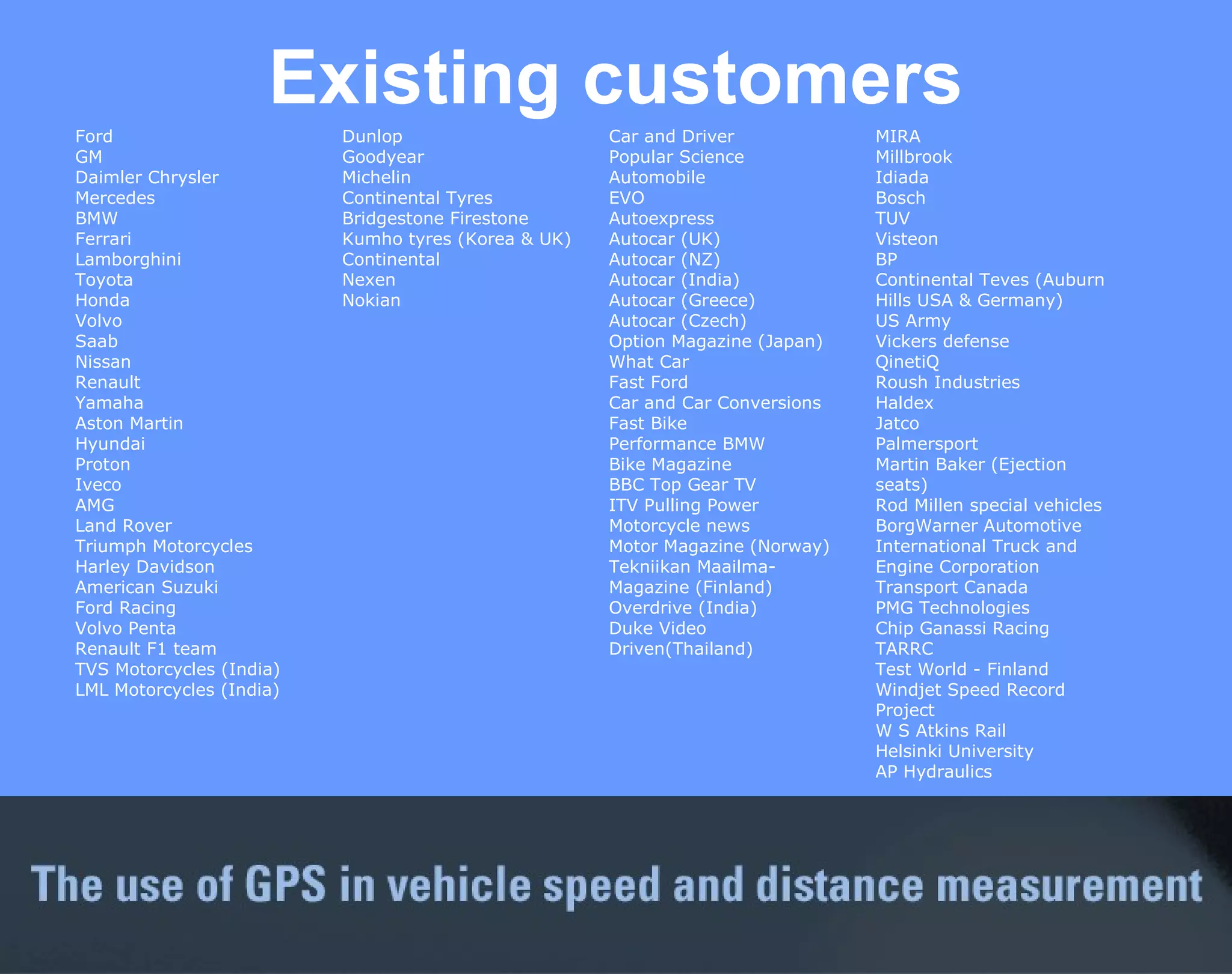 Existing customers MIRA Millbrook Idiada Bosch  TUV Visteon BP Continental Teves (Auburn Hills USA & Germany) US Army Vickers defense QinetiQ Roush Industries Haldex Jatco Palmersport Martin Baker (Ejection seats) Rod Millen special vehicles BorgWarner Automotive International Truck and Engine Corporation  Transport Canada  PMG Technologies Chip Ganassi Racing TARRC Test World - Finland Windjet Speed Record Project  W S Atkins Rail  Helsinki University AP Hydraulics Car and Driver Popular Science  Automobile EVO  Autoexpress Autocar (UK) Autocar (NZ) Autocar (India)  Autocar (Greece) Autocar (Czech) Option Magazine (Japan) What Car Fast Ford Car and Car Conversions Fast Bike Performance BMW  Bike Magazine  BBC Top Gear TV ITV Pulling Power Motorcycle news Motor Magazine (Norway) Tekniikan Maailma-Magazine (Finland) Overdrive (India) Duke Video Driven(Thailand) Dunlop Goodyear Michelin Continental Tyres  Bridgestone Firestone  Kumho tyres (Korea & UK) Continental Nexen Nokian Ford GM Daimler Chrysler Mercedes BMW Ferrari Lamborghini Toyota Honda Volvo Saab Nissan Renault Yamaha  Aston Martin Hyundai Proton Iveco AMG Land Rover  Triumph Motorcycles Harley Davidson American Suzuki Ford Racing Volvo Penta  Renault F1 team TVS Motorcycles (India)  LML Motorcycles (India) 