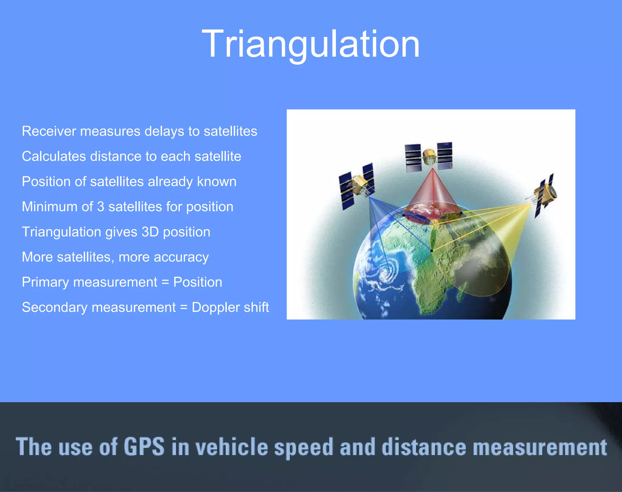 Receiver measures delays to satellites Calculates distance to each satellite Position of satellites already known Minimum of 3 satellites for position Triangulation gives 3D position More satellites, more accuracy Primary measurement = Position Secondary measurement = Doppler shift Triangulation 