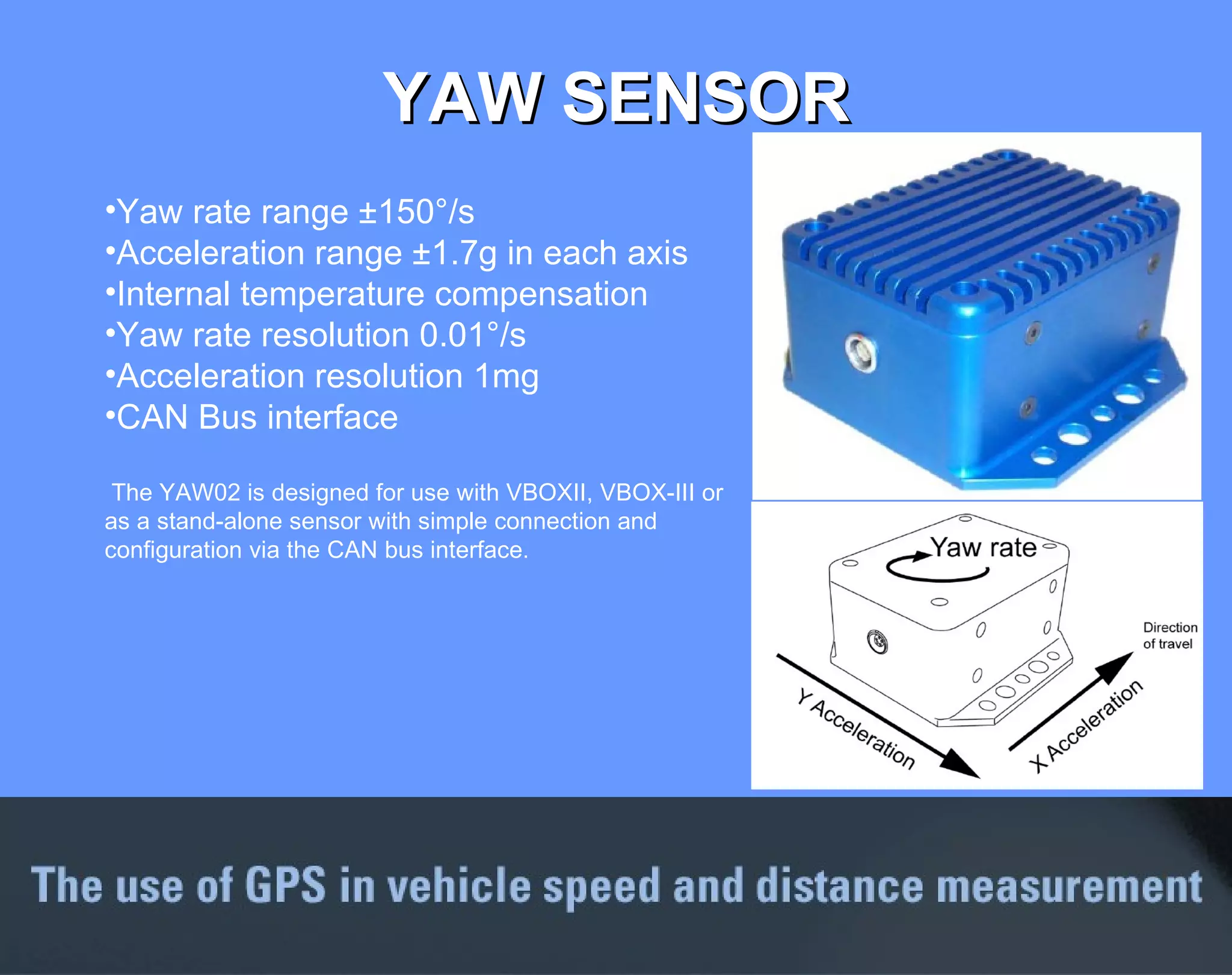 YAW SENSOR Yaw rate range ±150°/s  Acceleration range ±1.7g in each axis Internal temperature compensation Yaw rate resolution 0.01°/s Acceleration resolution 1mg CAN Bus interface The YAW02 is designed for use with VBOXII, VBOX-III or as a stand-alone sensor with simple connection and configuration via the CAN bus interface.  