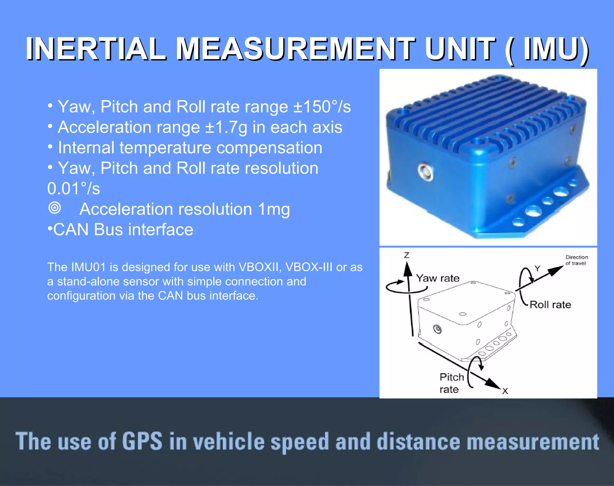 INERTIAL MEASUREMENT UNIT ( IMU) Yaw, Pitch and Roll rate range ±150°/s Acceleration range ±1.7g in each axis Internal temperature compensation Yaw, Pitch and Roll rate resolution 0.01°/s Acceleration resolution 1mg  CAN Bus interface  The IMU01 is designed for use with VBOXII, VBOX-III or as a stand-alone sensor with simple connection and configuration via the CAN bus interface. 