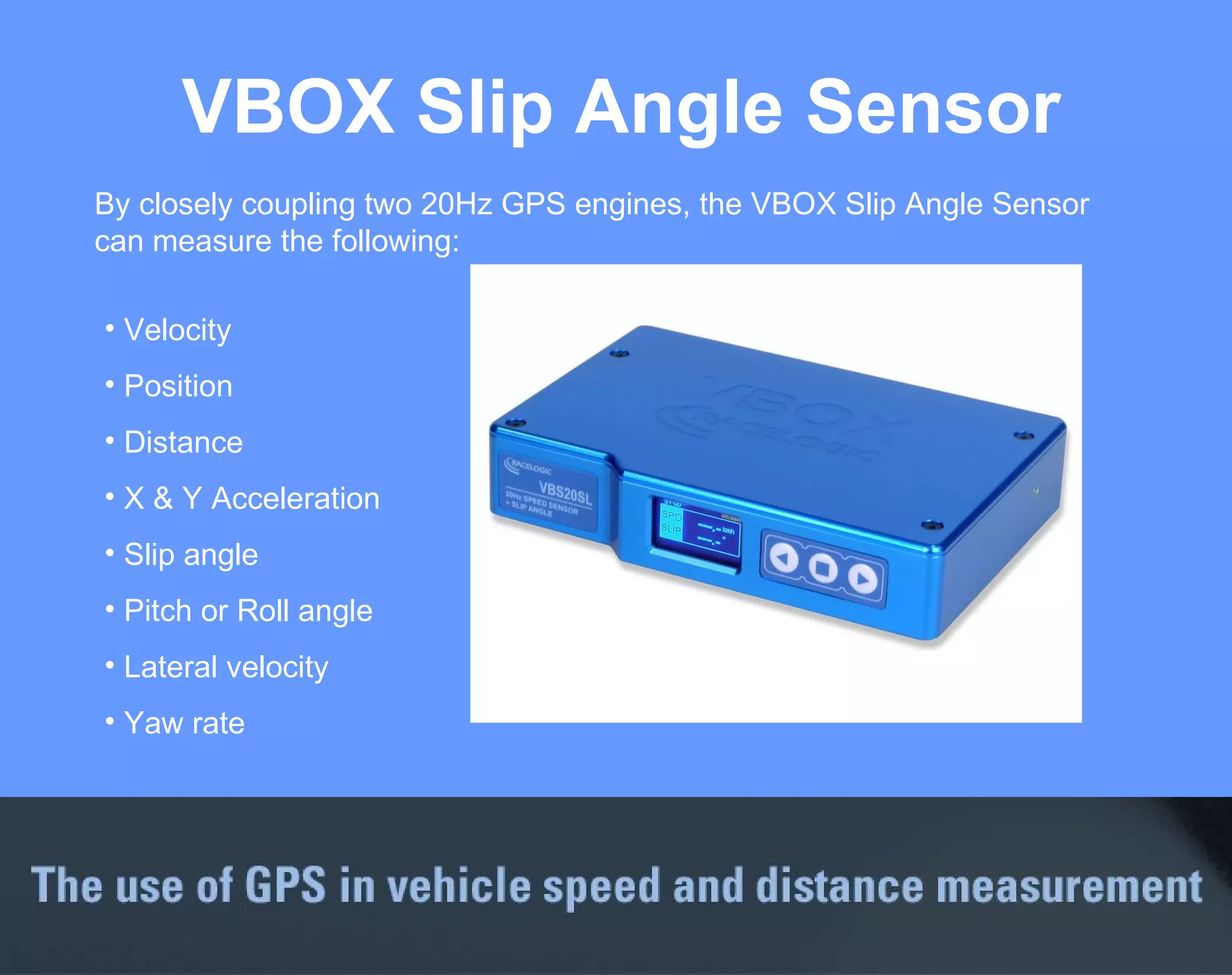 VBOX Slip Angle Sensor Velocity Position Distance X & Y Acceleration Slip angle Pitch or Roll angle Lateral velocity Yaw rate By closely coupling two 20Hz GPS engines, the VBOX Slip Angle Sensor can measure the following: 